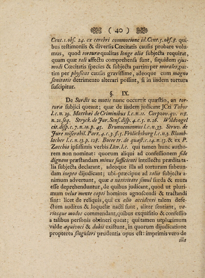 J c - tu c 40 ) CentA^olf» 2^. ex cerebri commotione id, Cent.^.obf, qui- bus teftimoniis & diverlis CcEcitatis caufis probare volu¬ mus 5 quod torturceqmlitzs longe alia fiibjefta requirat, quam quae tali afFe£lu comprehenfa fiint, fiquidem ejus¬ modi Ccecitatis fpecies & fubjefta partimper morales tim per phjfcas caufas graviffime, adeoque cum magno fanitatis detrimento alterari poffint, fi in iisdem tortura fufeipitur* §. IX. De Surdis ac mutis nunc occurrit quaeftio, an tor- iubjici queant; quae de iisdem judicant JCti Tabor L c, n, Matthcei de Criminibus L c, n, u, Carpzov. qv, u8* n, 2i,feq. StrycL de J-ur, Settf, difp. q., c,j, n, 2^. Wildvogel cit, difp, c, 7. n, 10. p, jfj, Brunnemannus L c, n.jj. Struv. de ^ure miferabil. Part, p, Frolichsburg L c, 123. Bhimb- lacher L c, n. 13.p, 128» Bocertr, de qucefl^c, iqL, n, 13, & ex P, Zacchia ipfiffimis verbis Low, L c, qui tamen hunc autho- rem non nominat: quorum aliqui ad confeffionem fide dignafn praedandam^/??/>?/// fuficienti intellefliu praedita ta¬ lia (ubjefta declarant , adeoque illa ad torturam fubeun- « dam mepta dijudicant; ubi-praecipue ad talia fubjefta a- nimum advertunt, quae a nativitate fiinul furda & muta efle deprehenduntur,de quibus judicant,quod ut pluri¬ mum velut mente capti homines agnofeendi & traftandi lint: licet de reliquis, qui ex alio accidenti talem defe- £lum auditus & loquelae naiii fiant, aliter fentiant, va- riosque modos commendant,quibus exquifitio & confeffio a talibus perfonis obtineri queat; qui tamen utplurimum valde cequivoci & dubii exiftunt,in quorum dijudicatione propterea prudentia opus eft: imprimis vero de ^ , iUa