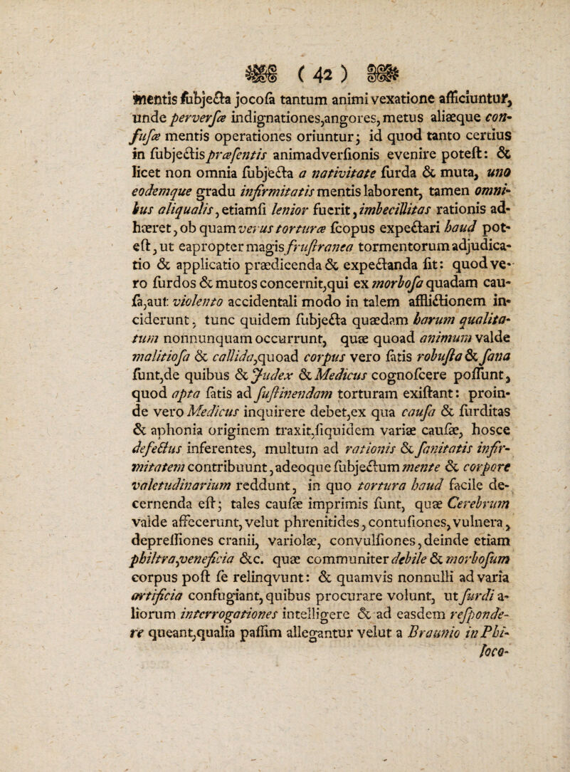 ftl€Gtis lubjefta jocofa tantum animi vexatione afficiuntur^ unde perverfce indignationeSjangores, metus aliaeque con^^ ftifa mentis operationes oriuntur, id quod tanto certius in fubje£lis/>r^/^«//> animadverfionis evenire poteft: & licet non omnia iubjbfta a nativitate furda & muta, uno eodemque gradu mentis laborent, tamen omnU ius aliqualislenior i\xzx\t^imbeciliitas rationis ad« heeret,ob quzmverustortura fcopus expeftari haud pot- eft,ut eapropter magisy57/y?r<7;;ir^ tormentorum adjudica- tio & applicatio praedicenda & expedanda fit: quod ve* ro fiirdos & mutos concernit,qui txmorhofa cau- fa^aut violento accidentali modo in talem affliftionem in¬ ciderunt 5 tunc quidem flibjefta quaedam harum qualita¬ tum nonnunquam occurrunt, quae quoad animum valde inalitiofa & callidacorpus vero fatis robuJlaS^ fana funt,de quibus &L fudex Medicus cognofeere poflunt, quod apta fatis ad fuflinendam torturam exiftant: proin¬ de WQVO Medicus inquirere debetjCX qua caufa & furditas & aphonia originem traxitjiquiclem variae caufe, hosce defeBus inferentes, multum ad ratioi^is & fanitatis infir- contribuunt,adeoquefubje£ium/?;^^/^ & corpore valetiidbiarium reddunt, in quo tortura haud facile de¬ cernenda eft; tales caufe imprimis fiint, quae Cerebrum valde affecerunt,velut phrenitides,contufioncSjVulnei^a, deprelfiones cranii, variolae, convulfiones,deinde etiam philtra ^veneficia &c. quae debile &t,morbofum corpus poft fe relinqvunt: & quamvis nonnulli ad varia artificia confugiant, quibus procurare volunt, utfurdi a- lionim interrogationes intelligere & ad easdem refponde- re queant,qualia paflim allegantur velut a Bratmio inPbi* loCQ-