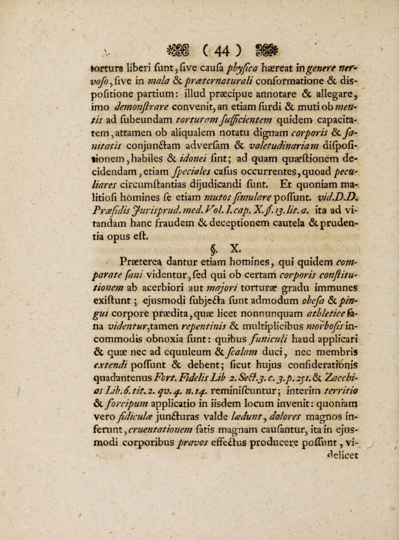 <1 (44) tortura liberi (unt^five caula phyfca hsereat mgenere mr* vofoyiivQ, in mala &prceternattirali conformatione & dis- pofitione partium: illud praecipue annotare & allegare, imo demonfirave convenit, an etiam fiirdi & mutiob;;;^»- tis ad fiibeundam torturam fulcientem quidem capacita¬ tem, attamen ob aliqualem notatu dignam corporis & fa- nitatis conjunflam adverfam & valetudinariam dilpofi- fionem,habiles & idonei fint; ad quam quaeftionem de¬ cidendam, etiam /pedales cafos occurrentes,quoad pecU' liares circumftantias dijudicandi funt. Et quoniam ma- litiofi homines fe etiam mutos f mulare poffunt. vid,D,D. Prce fidis furisprud. med, Voh L cap» X, fi, /j. Ut, a, ita ad vi¬ tandam hanc fraudem & deceptionem cautela & pruden¬ tia opus eft. §. X. - Praetere^ dantur etiam homines, qui quidem com- parate fani videntur,fed qui ob certarri corporis conftitu- tiojiem ab acerbiori aut majori torturae gradu immunes exiftunt \ ejusmodi fiibjc£ta fiint admodum olefa pin¬ gui corpore praedita,quae licet nonnunquam athletice^- na videntur^tmiQn repentinis & multiplicibus mofhofis in¬ commodis obnoxia funt: quibus funiculi haud applicari & quae nec ad equuleum &fcalam duci, nec membris extendi poffunt & debent; ficut hujus confideratronis quadantenus Fort, Fidelis Lib 2, Se&,j, c, j,p. iji, & Zacchi- as Lib, 6. tiu 2, qv, n, tqi, reminifcuntur; interim territio & forcipum applicatio in iisdem locum invenit: quoniam vero fidiculce junfluras valde Icedunt,^ dolores magnos in¬ ferii fatis magnam cau fantur, ita in ejus¬ modi corporibus pravos efFe£ius producere pofliint, vi- <^elicet