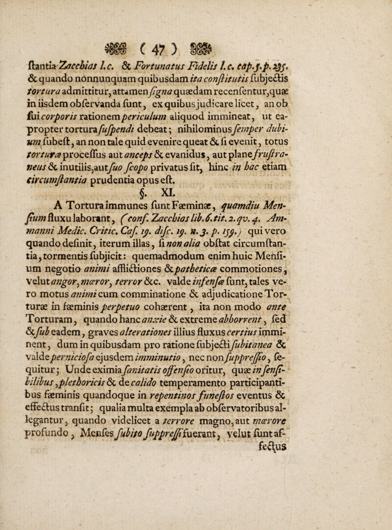 ftantk /. c» & Fortunatus Fidelis /. cap»FP* ^3S* & quando nonnunquam quibusdam ita conflitutis fubjeftis tortura admittitur, attamenyJ^;/^/ quaedam recenfentur,quae in iisdem obfervanda {unt, ex quibus judicare licet, anob €\xicorporis rztiowQxnpericulum aliquod immineat, ut ea¬ propter torturafufpendi debeat; nihilominusfemper dubi¬ um fubeft, an non tale quid evenire queat & fi evenit, totus tortura procefliis aut anceps & evanidus, aut ^Xzn^fruftra- neus &imnt\Y\s^2L\xtfup privatus fit, hinc in hac etiam circumfiantia prudentia opus eft. §. XL A Tortura immunes fiintFaeminac, quamdiu Men- Jtum fluxu laborant, f conf, Zacchias lib, 6. fit. 2. qv, q. Am* manyii Medie. Critic. Caf, ip. difc. iq, n.j. p. ijp.) quivero quando definit, iterum illas , Yinonalia obftat circumflan¬ tia, tormentis fubjicit: quemadmodum enim huic Menfi- um negotio animiaffliftiones SsLpatbetica commotiones, Velut angor^ mceror^ terror &c. valde infenfa funt, tales ve¬ ro motus animi cum comminatione & adjudicatione Tor¬ turae in faeminis perpetuo cohaerent, ita non modo ante Torturam, quando hanc anxie & extreme abhorrent, fed 6cfub eadem, graves a Iterationes illius fluxus certius imuii- nent, dum in quibusdam pro ratione fiibjeftifubitanea & v^AAcperniciofa cjusAcm imminutio y ncc nonfuppre^0 y fe- quitur 3 Unde eximia fanitatis offenfo oritur, quae in fenji- bilibus yplethoricis & de calido temperamento participanti- bus faeminis quandoque in repentinos funeflos eventus & effectus tranfit * qualia multa exempla ab obfervatoribus al¬ legantur, quando videlicet a terrore magno, aut meer ore profundo, IsYcnYcsfubitoftppreffiiucx^nt^ vdutfiintaf-