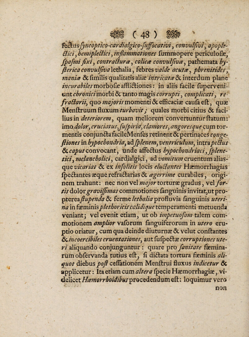 f^Bim/yncoptico-cardialgico-^^^ ■convuljiviy apopk- Bici^ hetnipleEiici Jnfiammatwnes linnmopere periculofe, fpafmi fixi y contraBurce ^ colica convulfivce^ pathemata hy- ftericaconvulfiva\QiixA\3i^ khits valde acuta^ phrenitides^ mania & fimilis qualitatis aliiE intricata & interdum plane • /;?a/r^^//^xmorbofeaffli£liones: in aliis facile fupervenif unt chronici morbi & tanto magis corrupti, complicati^ re- fraBariij quo momenti & efficaciae caufaeft, quae ‘ Menftruum fluxumquales morbi citius & faci¬ lius in quam meliorem convertuntur flatum:' imosdolor^ cruciatus fiu/piria^clamores^ angores^uemm tor¬ mentis conjunilafacileMenfes retinent&pertinacesr<?;;^<?- ftionesmhypochondria^z^fplenem^ventriculumy mxx2ipeBus OccaputQomocmt^ unde affeftus hypochondriaci^fplene- tici-^vielancbolki^ cafdialgici, adcruentumalias- qiXQ vicarias ex infolitis locis eluBantes Hsemorrhagias fpeftantes aeque refraftarias & agerrime curabiles, origi¬ nem trahunt: nec non vel major torturae gradus ^ vel for¬ tis ^o\qx gravijfimas commotiones finguinis invitat^ut pro- ^t^XQzfiupenda kxxa^lethalia^xo^xsvh fanguinis uteri¬ na in faeminisplethoriciscalidique temperamenti metuenda veniant; vel evenit etiam, ut ob impetuofam talem com¬ motionem amplior vaforum fanguiferorum in utero eru¬ ptio oriatur^ cum qua deinde diuturnae & velut conflantes S^ incoercihiles cruentationeSy ant fufpe£lae corruptiones ute¬ ri aliquando conjunguntur : quare pro fanitate femina¬ rum obfervanda tutius ef^ fi di£lata tortura faeminis ali¬ quot diebus pofl cefTationem Menflrui fluxus indicetur & applicetur: Ita etiam cum altera fpecie Haemorrhagiae, vi¬ delicet Haniorrhoidiiusprocedendum eft; loquimur vero non