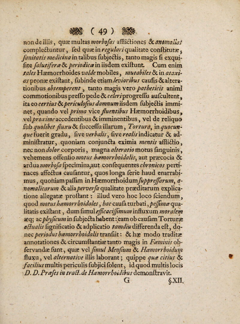 C49) % non de Iliis , qu^ multas afflictiones ^anomalla^ complectuntur, fed quae in regulari qualitate» conftkutae ^ fanitatis medicina in talibus fiibjeCtis, tanto magis li exqui* lite falutifera & periodica in iisdem exiftunt Cum enim fales Haemorrhoides valde mobiles, mutabiles & in ataxi- /7/pronae exiftant 5 fiibinde etiamcaulis Scaltera- tionibus obtemperent, tanto magis \tvo patheticis animi commotionibus prejtTo pede Scr^/mprogreflu aufcultent|. it^^ocertius?<,pertcuIofusdamnum\\sdL^m iiibjeCtis immi¬ net, quando y^X prima vice fluentibus Haeniorrhoidibus^ vel^r^Av;;^^ accedentibus & imminentibus^ vel de reliquo £\xb quolibet & fiicceffu illarum, Tortura^ Inquocun- que fuerit gradu, five verbalis^ five w//> indicatur & ad- miniftratur, quoniam conjunCta eximia affliCtio, nec non dolor corporis, magna alteratio motus finguinis ^ vehemens offenlio motus hamorrboidalis^ aut praecocia & ardua morbofa ipecimina,aut conlequentes chronicos perti¬ naces affeCtu» cauiantur, quos longa ferie haud enarrabi¬ mus^ quoniam paffim inHaemorrhoidum^/yJyf^r»/», a- mmalicarum &aliaperverfa qualitate proditarum explica¬ tione allegatae proftant: illud vero hoc loco feiendum, quod motushamorrhoidales qhac caula turbati ^pejflmce qua¬ litatis exiftant, dum fimul^rjr-^;;?/^/?; influxum moralem aeq; ac phy ficum in fubjeCla habent:-eam obeaufim Torturae flgnificatio & adplicatio differenda eft , dq- nQCperiodus ha^norrhoidalis trmiiit: &h^ modo traditae annotationes dc circumCfantiaetanto magis in JFaminis oh^ fervandaeflint, quae vel fimul Menfium & Hcemorrhoidum fluxu, vel alternative illis laborant; quippe qua citius ^ facilius multis periculis fubjici folent, id quod multis locis D. D, Prafes in traSi, de Hamorrhoidibus detivonftravit» G §.xa