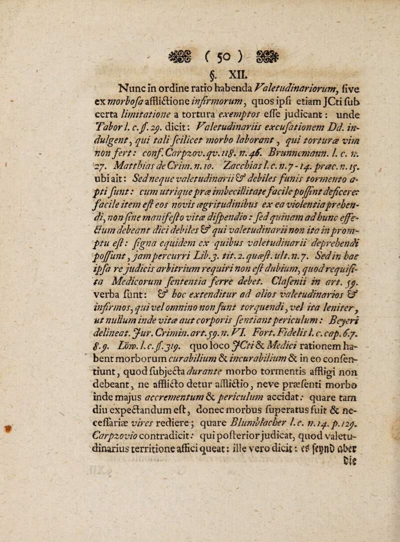 §. XIL Nunc fn ordine ratio habeiida Volemdinarionmy five zumorhofaTi^idiionQinfirmorum^ quosipfi etiam JCti fuh certa limitatione a tortura exemptos efTe judicant: unde TahorL c.jf.ap. dicit: Valetudinariis excufationem Dd, in¬ dulgenti qui tali fcilicet morbo laborant, qui torturce vim non fert: confCarpzov.qv,iig. n.q.6, Brtmnemann, L c, it, r/. Matthias de Crim. n» lo. Zacchias L c. n. 7 - iq. prae, n» ij. ubi ait: Sed neque valetudincrni^ debiles funis tormento a- pti fiint: cum utriquepra hnhecillitate facilepofflnt deficere: facile item efi eos novis cegritudinihus ex ea vhkntiaprehen¬ di ^ non fine manifefio vitee difpendio : fed quinam ad hunc effe* Bum debeant dici debiles Sf qui valetudinarii non ita inprom-^ ptu efi: figna equidem ex quibus valetudinarii deprehendi poffunt y jam percurri Lib.j, tit. 2. qimfi, ult. n. 7. Sed in hae ipfa re judicis arbitrium requiri non efi dubium^ quodrequifi- ta Medicorum fententia ferre debet. Clafenii in art. jp. verba fiint: hoc extenditur ad alios v^aletudinarios infirmos.^ qui vel omnin o non funt torquendi ^ vel ita leniter y ut nullum inde vita aut corporis feittiantpericulum: Beyeri delineat, ^ur. Crimin. art.jy. n. VI. Fort^ Fidelis L c. cap. S.p. Low.L c.jf.jiq. quo loco rationem ha- - bent morborum curabilium & incurabilium & in eo eonfen- tiunt^j qaodCuhfi&:^durante morbo tormentis affligi non debeant, ne affli£lo detur alflidio, neve praifenti morbo inde majus a c crementum periculum accidat. quare tam diu expeftandumeft, donec morbus fuperatus fuit & ne- ceflariae vires rediere ; quare Blumblacber Le. n.tq..p.i2p^ Carpzovio contradicit .* quipoftertor judicat, quod valetu¬ dinarius territione affici queat: ille vero dicit; fc^nD abcp