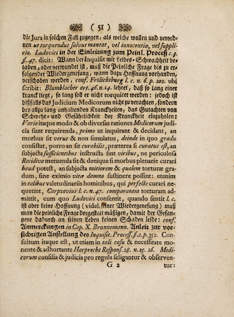 D^n ut torquejidus falvus maneat ^ vel mnocentice^ veifuppli^ CIO,. 'Ludovici ift bct i&ittlcitutt^ JWftl PcittL Pi:occ^ jf.qy. dicit: giBannbcrlnquifitmlt Seibe^*@c^macl)I)eitbe# la&en^oDertjevmun&et i(i/ mu§ Dle^ilndc^e Stagc bieJ ju folgenDec^lBiebcrgencfuug, mann &aju^offnungnorI)an&en^ Dcvfcboben merDen / conf. FroUchshurg L c. n. €. p. 202. ubi fcribit: Blumhlacher art-qtf.n.tq. k\)Ut, Da§ fo tang einec francf liegt/ fo Inng foB er nicf)t torquiref merDen: feDoc?) i|l bi^faB^Da^Judicium Medicorum nicl)t jubera^ten/fon&erti l)ei}aHju1ati9 anbnltenDrn ^i*an(fl)elteny Da^ ©utad)fen uo» unD ©efd()ilicl>feit Der SvrcincflKir e(njuf)o(en: 7rio itaque modo & ob diverias rationes judi¬ cia funt requirenda, primo ut inquirant & decidant, an morbus fit verus & non fimulatus, deinde in quo gradu ■ confiftat, porro an fit curahilisfi curatus ^^aa £v^]^ihifuficieimhus inftrucla fint ne periculofa Recidiva metuenda fit & denique fi morbus plenarie curari haud poteft, an£ubje£la mitiorem Pse. qualem torturae gra¬ dum, fine eximio vitee damno fuftinere poflint: etenim in talibus valetudinariis hominibus, qui perfeSe curari ne¬ queunt, Carpzovius /. c. comparatam torturam ad¬ mittit, cum quo Ludovici qox&vlXxI y quando fentit/,/!. Ijlaber feine ^ojfnung (videh^net ^IBIeDcrgenefung) mug ninn Diepcin(jd)ei9^a9eDevge|taUmdgf9en^ Damit Der (Sefan^ gene DaDurd) an feinen geben felnen @cbaDen leiDc: conf^ 2lttmetdlitttSett in Cap. X Brunnemann. 2fnleit 3Wt: ^ufieUiing Deo Inquift. Procejf.jf-z.p.jfi. Con- fultum itaque eft, ut etiam in tali cafu & neceffitate mo- uente & adhortante Harprecht Refponf. 28. n. 2j. 2^. Medi eorum confilia 6cjudicia pro regula feligantur & obierven- G z tur: