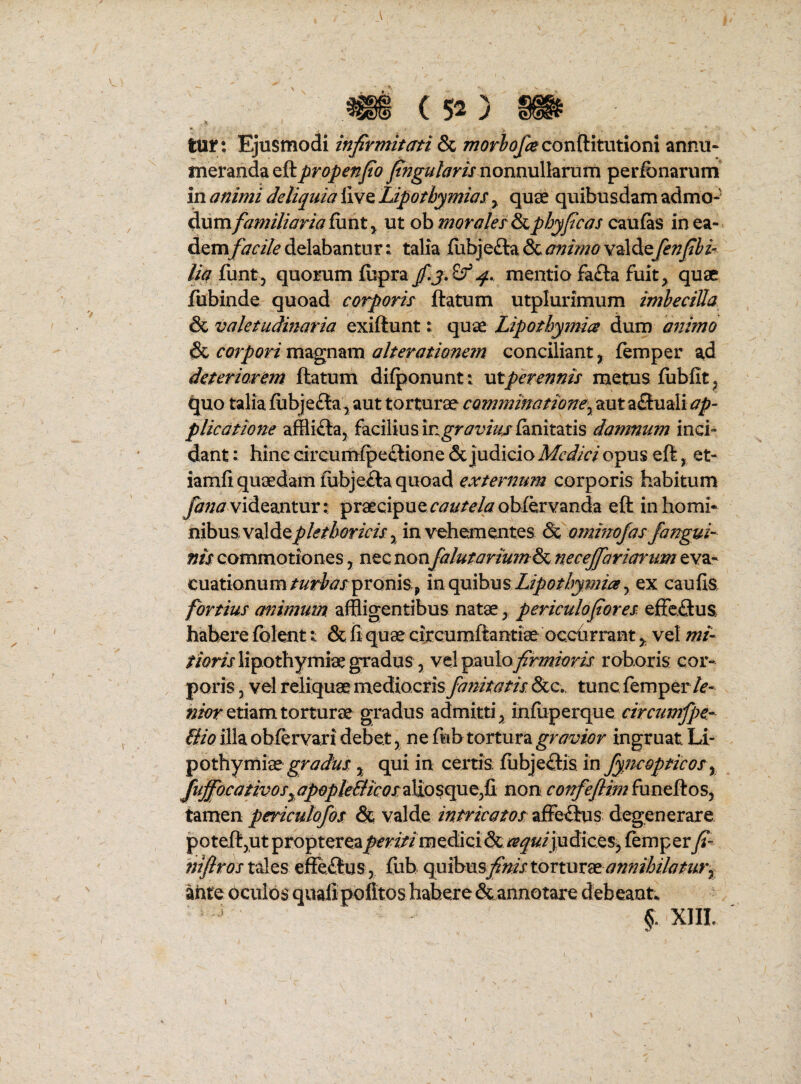 l > . tur: Ejusmodi infirmitati ^ morlofiecovAitntiom annu¬ meranda nonnullarum perfbnarum' in animi deliquia iive Lipothymias y quae quibusdam admo- Aumfamiliaria ixxnty ut oh moralerS^phyficas cmlks inea- A^mfacile delabantur: talia ilibjefta & animo valde fenfihi-^ lia Axnty quorum iispra mentio fa£la fuit, quae fubinde quoad corporis flatum utplurimum imheciUa & valetudinaria exiftunt: quae Lipothymics dum afiimo & corpori magnam alterationem conciliant, femper ad deteriorem flatum difponunt: ut perennis metus fublit^ quo talia fubjefla, aut torturae comminatione^ aut a£luali ap¬ plicatione affliila, facilius in^r^i^/^rfanitatis damnum inci¬ dant : hinc drcumfpeilione & judicio opus efl, et- iamfi: quaedam fubjefla quoad externum corporis habitum videantur: praecipuer^^^/eAsrohfervanda efl in homi¬ nibus valdey^/^/AwrAf, in vehementes & otninofas/angui- »/jr commotiones, nec non falutoriumA^ necejfariartm eva¬ cuationumpronis, Lipothypiiay ex caufis fortius animum affligentibus natae, periculofiores effeSus habere fblent & fi quae circumflantiae occhrrant, vel zw/- //mjlipothymiae gradus 5 velpaulo^m^m roboris cor¬ poris 5 vel reliquae mediocrisy&/?//^//x &c., tunc femper/f- etiam torturae gradus admitti, infuperque circumfpe- Bio illa obfervari debet, ne fub tortura gravior ingruat Li- pothymiae , qui in certis; fubje<£fis m Jyncopticos ^ /ufiocaHvoSyapopteBicos/3&o non confej[limAxnt&.oSy tamen pericutofos & valde intricatos affe^lus degenerare potefljUt propterea periti m^Asox & ^^^«/judices, femp er fi- tales efferius, fub finis tormxdt annihilatury ante oculos qualipofitos habere & annotare debeant. XIIL