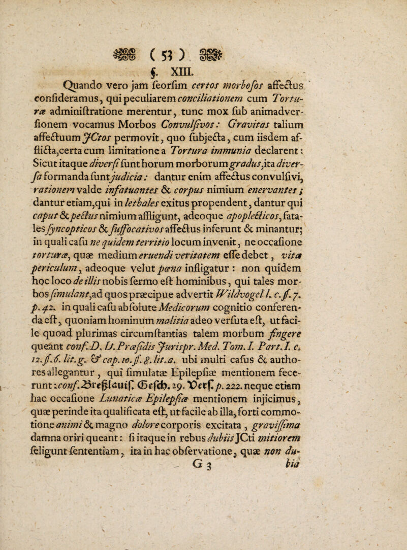 m (5?) » f XIII. Quando vero jam feorfim cernor morhofos affeclus ' confideramus, qui peculiarem conciliationem cum Tortu¬ ra adminiftratione merentur,,tunc moxfiib animadver- fionem vocamus Morbos Convnlpvos: Gravitas talium afFe£luumyO<?x permovit, quo &bje£la, cum iisdem af- flifla^certa cum limitatione a Tortura immunia declarent; Sicut itzquQ diverfi funt horum morborum^r^^^^/,ita diver- fa formanda {hntjudicia : dantur enim afFe£lus convulfivi, rationemw^ldiQ. infatuantescorpus nimium enervantes; dantur etiam,qui in lethales exitus propendent, dantur qui caputS^pe6itismmmmzWL<gant^ adeoque apopleBicoSjfyt^- lesfyncopticos & fuffocativosTiSt^us inferunt & minantur; in quali cafu ne quidem territio locum invenit, ne occafione tortura^ quae medium eruendi veritatem efle debet, vita periculum ^ ?Ld.QoqnQ velutinfligatur : non quidem hoc loconobis fermo eft hominibus, qui tales mor¬ bos f mulamquos praecipue advertit TFildvogel L p- q.2,. in quali cafu Medieormn cognitio conferen¬ da eft,. quoniam hominumadeo verfuta eft, ut faci¬ le quoad plurimas circumftantias talem morbum fingere queant confD^ [J,Prafidis fmispr.Med. Tom,L Part L c^ 12f lit.g,,^ cap.tofgJit.a. ubi multi cafiis & autho- resallegantur , qui fimulatae Epilepfiae mentionem fece¬ runt \.conf 25st%\<xm^, (Befcfe* 29, p. 222, neque etiam hac occafione Ltmatica Epilepfia mentionem injicimuS , quae perinde ita qualificata eft, ut facile ab illa, forti commo¬ tione magno corporis excitata , gravijfima damna oriri queant: fi itaque in rebus ^f/^f/xJCti mitiorem feJiguntfententiam, itainhacobferYatione, quae non du* G 3 hia