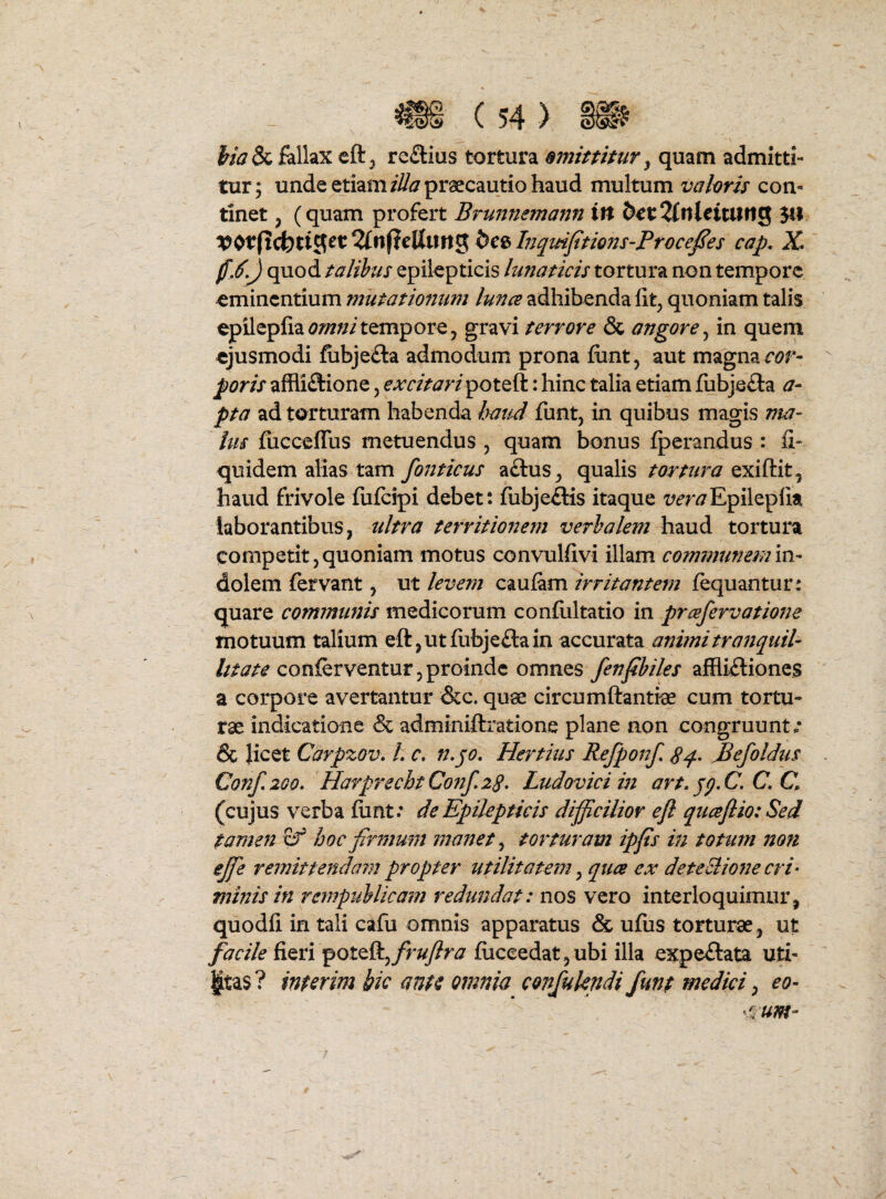 fallax cft^ re£lius tortura amittitur ^ quam admitti¬ tur; unde etiam praecautio haud multum valoris con¬ tinet , (quam profert Bruftneinann tit &€t2fttletturig 541 V^t{x(!loti^ct%n^t\ix\n^bc^InqmfitionS‘ProceJ^es cap, X* ) quod talibus epilepticis lunaticis tortura non tempore eminentium mutationum lunce adhibenda fit^ quoniam talis epilepfiam///tempore, gravi terrore & angore^ in quem ejusmodi fiibjefta admodum prona fiint, aut magna poris affliftione, excitari^^oi^^: hinc talia etiam fubje£la a- pta ad torturam habenda haud funt, in quibus magis ma¬ ius fucceflus metuendus , quam bonus fperandus : fi- quidem alias tam fonticus a£lus, qualis tortura haud frivole fufeipi debet: fubje£lis itaque i^^r^/Epileplia laborantibus, ultra territionem verbalem haud tortura competit,quoniam motus convulfivi illam comimmemm- dolem fervant, ut levem caufam irritantem fequantur: quare communis medicorum confiiltatio in prcefervatione motuum talium eft,utfiibje<9:ain accurata conferventur 5 proinde omnes fenfibiles affliftiones a corpore avertantur &c. quae circumftantiae cum tortu¬ rae indicatione & adminiftratione plane non congruunt/ & Jicet Carpzov, L c, n.jo, Hertius Refponf, Befoldus Conf,2Go, HarprechtConf^zg. Ludoviciin art, jp,C. C, Q (cujus verba fiint: de Epilepticis dijficilior ejl qucefiio: Sed tamen xf hoc firmum manet ^ torturam ipfis in totum 7ton ejfie remittendarn propter utilitatem ^ quee ex deteBiofie cri¬ minis in rempuUicam i^edtmdat: nos vero interloquimur, quodfi in tali cafii omnis apparatus & ufus torturae, ut facile (iQvi ^Qtt&^frujlra fuceedat5 ubi illa expeilata uti¬ litas? inferim bic ante omnia confukndi funt medici ^ eo- ‘/v um-