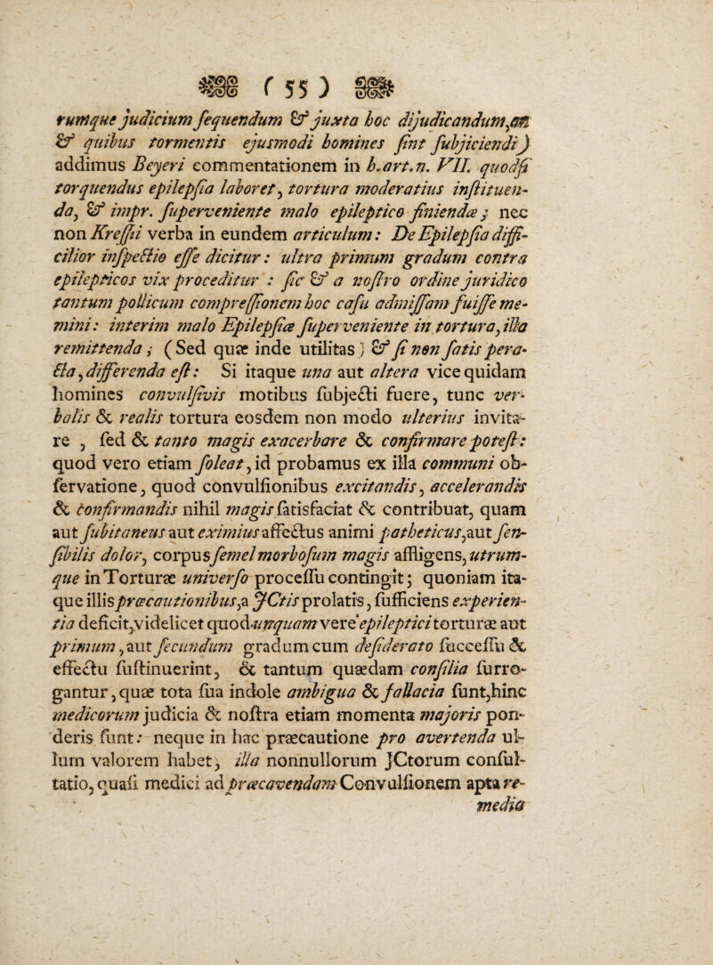 futnque judicium fequendum ^ ju^ta hoc dijudicandum^cm quilus formentis ejusrnodi homines fnt fuhjiciendi) addimus Beyeri commentationem in h.art.n, VIL quodf torquendus epilepfa laloret^ tortura moderatius infiituen¬ da ^ ^ mipr, fuperveniente malo epileptico finiendce ^ nec non Kreffii verba in eundem articulum: DeEpilepjiadijfi- cilior mfpeSiio ejfe dicitur: ultra primum gradum contra epilepticos vix proceditur : fc Sf a nojlro ordine juridico tantum pollicmn comprefftonemhoc cafu admijfam fuijfe me¬ mini: interim malo Epilepfcs fupevvenie72te in,torturayilla remittenda; (Sed quae inde utilitas ) ^ fi non fatis pera- 6la^differenda efl: Si itaque una aut altera vice quidam homines convulfivis 'motibus fubjefti fuere, tunc ver- holis & reolis tortura eosdem non modo ulterius invita¬ re , fed & tanto magis exacerbare & confirmare potefi: quod vero etiam foleatjid, probamus ex illa communi ob> fervatione, quod convulfionibus excitandis^ accelerandis & confirmandis nihil w^^//fatisfaciat & contribuat, quam aut fubitaneus eximius animi patheticuspxx fen- fihilis dolor^ cor^xisfemelmorhofum magis affligens, que in Torturae univerfo proceffu contingit; quoniam ita- que \[\\spr(tcautionibus^2L ^Ctis^vohitis experien¬ tia deficit,videlicet qaoA-ufrquamwQvdepilepticitoiitVirx. aut primum fecundum gradum cum defiderato fuccefru& effeclu fliftinuerint, & tantupi quaedam confilia furro- gantur, quae tota fiia indole ambigua & faUacia funt,hinc medicorum judicia & noftra etiam momenta majoris pon- 'deris fiint .—neque in hac praecautione pro avertenda ul¬ lum valorem habet; illa nonnullorum JCtorum conful- tatio, quali medici zdpreecavendamCQmxiliion^ aptarjf- ' media