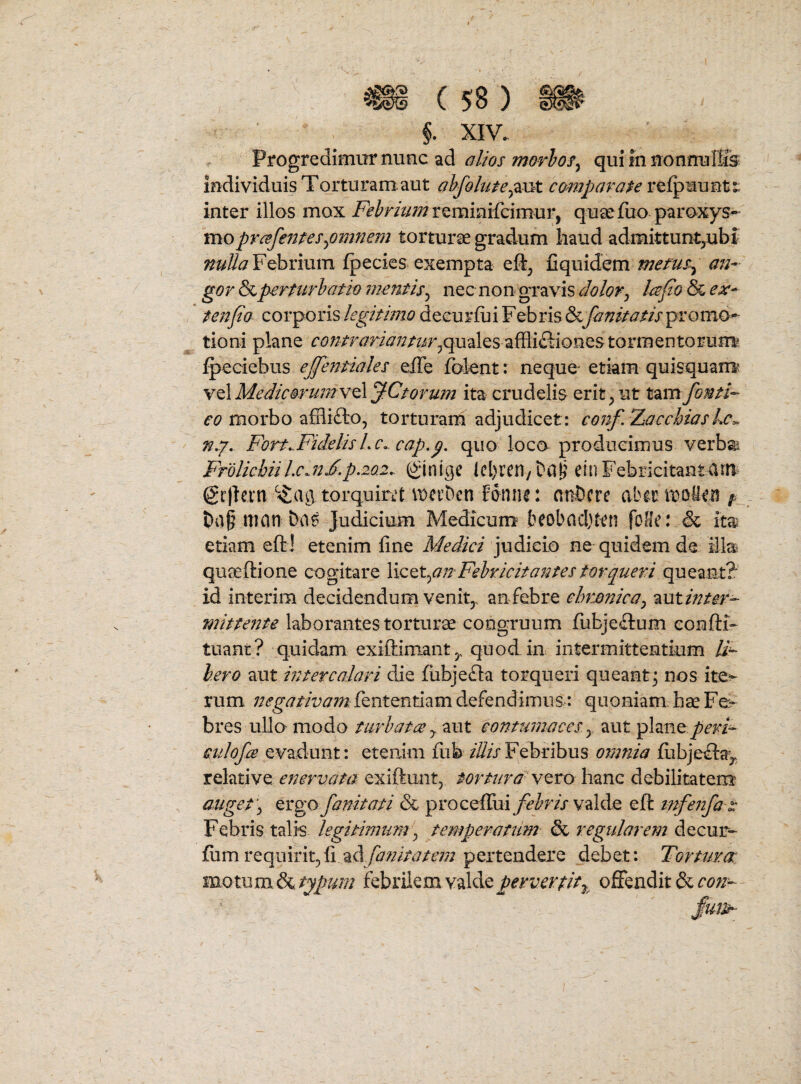 Progredimur nunc ad alws morlos^ qui fn nonnuTSs individuis Torturam.aut abfolute^^\jkt camparape inter illos mox Fehrhm quae fuo paroxys- mopYcefentespmnem torturae gradum haud admittunt,ubf Febrium fpecies exempta eft, fiquidem metus^ an¬ gor &perturhatio mentis^ nec non gravis dolor^ Icspo & ex- tenpo zox^poTiS legitimo decurfui Febris&fanitatis^vomo^ tioni plane quales affliftionestormentorum ^eciebus effentiales efle folent: neque etiam quisquam* Y^Mediconimv^JCtorum ita crudelis erit,ut tdmfonti- morbo affli£lo, torturarh adjudicet: conf.Xacchias n,^. Fort..Fidelis Lc^ cap.p. quo loco producimus verba Frolicbiil.c^nF.p.20.2,. (cl)ren/ ein Febricitantam @r|letn torquiri^t \t)ci’Dcn Eonne: aaDcrc aber it»olien ^ t)a§ itian fcas Judicium Medicum^ beobncljtcn foHe: & ita etiam eft! etenim fine Medici judicio ne quidem de illa qua^ftione cogitare Febricitantes torqueri queant? id interim decidendum venit,, an febre chronica^ ^utinter- mittente laborantes torturse congruum fubjeftum eonfli-- tuant? quidam exiftimant,, quod, in intermittentium li¬ bero aut intercalari die fubje£la torqueri queant^ nos ite^ rum negativam: fententiam defendimus: quoniam hae Fe¬ bres ullo modo turbata y aut contumaces y aut plane peri- eulofce evadunt: etenim fub illis Febribus omnia fiibjeifta^,. relative exiftunt, vero hanc debilitatem auget‘y Qvgo fanitati & proceffui febris WdldQ eft tnfenfa 2: Febris talis legitimum ^ temperatum ^regularem^^zms- £um requirit,fi ady27/;/>j/t’;77 pertendere debet: Tortura: motum febrilem valde offendit