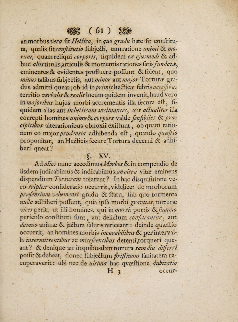 an morbus {itHeBica^ m quo gradu haec fit conftitu- ta, qualis fit conflitutio fiibjefti, tam ratione animi & mo¬ rum ^ quam reliqui corporis^ fiquidem ex ejusmodi & ad¬ huc aliis titulis^articulis & momentis rationes {ixdsfimdat^y eminentes & evidentes profluere pofiunt &folent^ quo minus talibus fubjeftis, aut minor aut 77jajor Torturee gra¬ dus admitti queat; ob id inj^Jr//?^//hefficae acceffibus territio verhatis & realis locum quidem invenitj haud vero inmajoribus hujus morbi accrementis illa fecura eli, fi¬ quidem alias aut m heBicam mclinantes^ aut aBualiter illa correpti hominQS aiiimo dccorpore vdldQjenJtbiks & cipifihis- alterationibus obnoxii exiftunt, ob quaro ratio¬ nem eo m^ijoYprudentia adhibenda eft , quando qucejho proponitur, an HecticisfecureTortura decerni & adhi¬ beri queat? f XV. Kd alios nunc accedimus & in compendio de iisdem judicabimus & mdiczhimus\,an citra vitae eminens dispe^ndium Torturam tolerent? In hac disquifitione ve¬ ro triplex confideratio occurrit,videlicet de morborum prcefentium vehementi gradu & ftatu, fub quo tormenta nulla adhiberi poffunt, quia ip{a morbi torturae gerit, ut illi homines, qui in portis Scjummo periculo conftituti fiint, aut delidtum co^rfiteantur ^ aut damno animae & jaftura falutis reticeant: deinde quaellio occurrit, an homines morbis incurabilibusper interval¬ la mteniiitteittibus ac mitefcentibus detenti,torqueri que¬ ant? & denique an in quibusdam tortura tam diu differri poflit & debeat, donec {hh]tBtnmpdffinam (anitatem re¬ cuperaverit : ubi nec de ultima hac qvaeftione dubitatio H 3 occur*