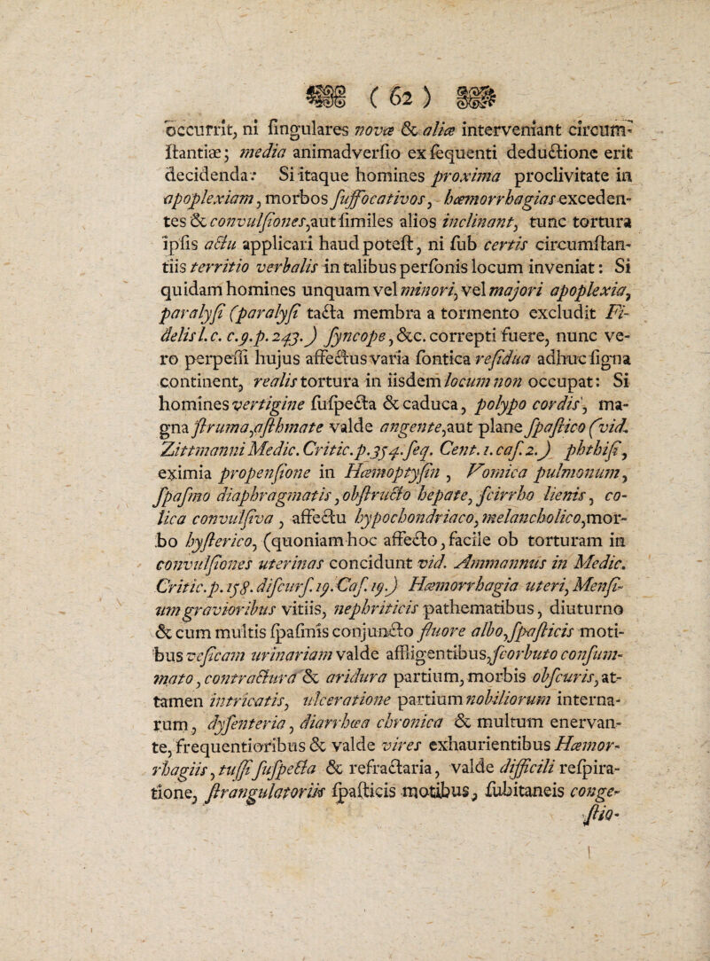 occurrit^ ni fingulares 77ov^ b^ alice interveniant circum- ftantiae; inedia animadverfio exfequenti deduftionc erit decidenda .- Si itaque hominesproclivitate in apoplexiam^ morbosfuffocativos^ hmnorrhagiasQXZQAQn- tes &<r6>;/r^/i^<97;^X5authmiles alios inclinant^ tunc tortura ipfis aSiu applicari haudpoteft , ni fub certis circumftam tiis territio verhalis in talibus perfbnis locum inveniat; Si quidam homines unquam vel minori^ vel majori apoplexia^ paralyjt (paralyjt tafta membra a tormento excludit delisLc, c,p.p.2py.) correpti fuere, nunc ve¬ ro perpelli hujus afFecausvaria fbntica adlruc ligna continentj realis tortura in iisdern locum non occupat: Si homines vertigine fiilpefta & caduca^ polypo cordis\ ma¬ gna valde angente^^xxt plane fpajlico (vid^ 2jittmanniMedie, Critic.p.jjp..feq. Cent. 2. caf, 2.) phthifi^ Q%\mbi propenfione in Hcemoptyfn ^ Vomica pulmoitum^ fpafmo diaphrag?natisjohflruBo hepate^ fcirrho lienisco¬ lica convulfva , affectu hypochondriaco^ melancholicopcncyr- ;bo hyjlericoj (p^omxmhoc afFe£lo ^ facile ob torturam in convulfones uterinas concidunt vid, Ammannus in Medie, Critic.p. lyS, difeurf. ip. Caf. ip.J Hmnorrhagia uteriyMenp-’ nmgraviorihus vitiis^ nephriticis pathematibus, diuturno & cum multis fpafmis conjuncto fluore alho^fpafticis moti¬ bus veficam urinariam valde affligentibus confum- mato jContra&urd^&c arklura partium^ morbis ohfcuris^^t^ tamen intricatis^ ulceratmte i^zrtinmnohiliorum interna¬ rum fle?2tena, diarrheea chroftica & multum enervan¬ te, frequentioribus & valde vires exhaurientibus Heemor-^ rhagiis ^ tu(Jl[ufpeBa & refraftaria, valde difficili tione, firangulatorm ^afticis motibus^ fubitaneis cofsge^