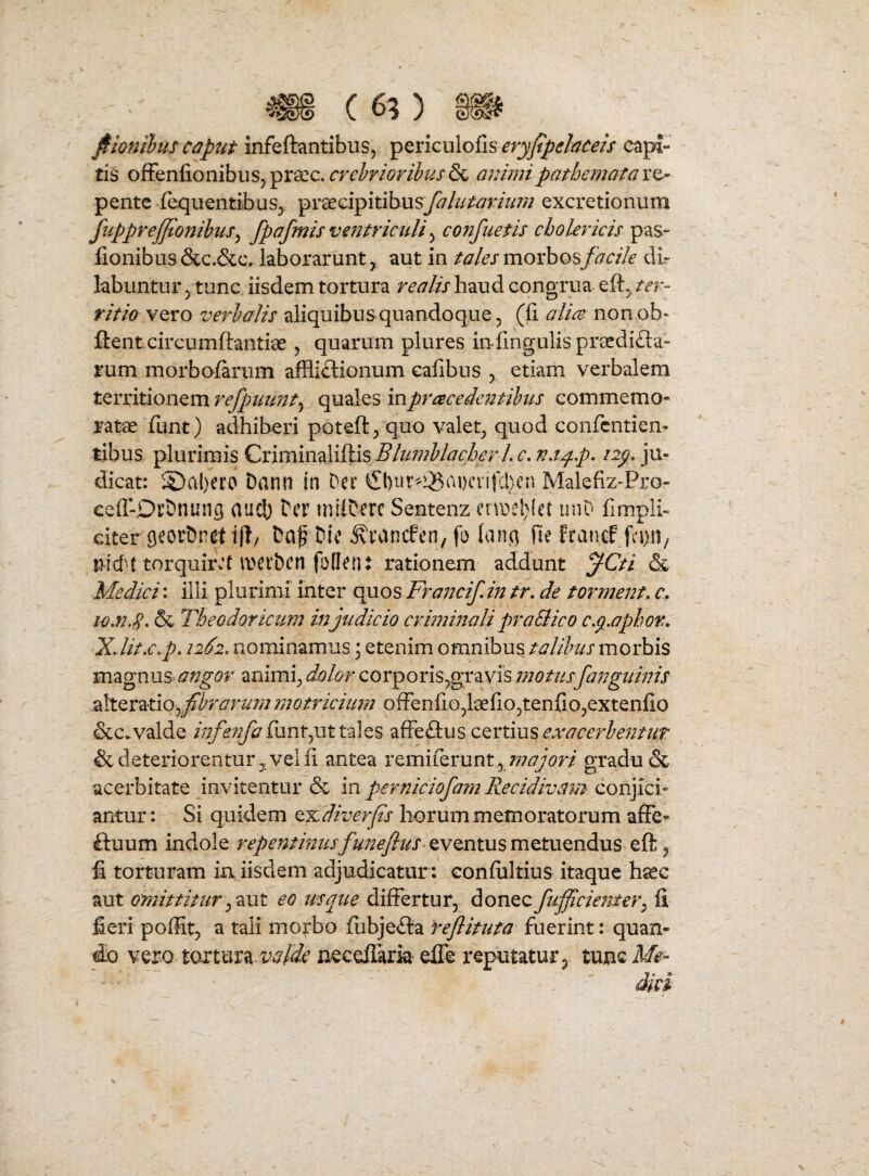 jfHonthus captit mfeftantibus, ^^ncvXo^i^evyftpdetceis capi¬ tis oSitniionihus^^x^c. crehrioribusanimipathematax^ pentc fequentibus^ praecipitibusj^///;^jm/;;; excretionum fiipprejjtonihis^ fpafmis ventriculi ^ co?2fuetis cholericis pas- fionibus &C.&C. laborarunt, aut in tales morbos facile dl- labuntur jtunc iisdem tortura realis haud congrua eft^ m - titio vero verhalis aliquibus quandoqvie, (li alice non ob» flent circumftantiae 5 quarum plures in lingulis preedifla- rum morbalarum affli£lionum ealibus , etiam verbalem territionem refpuunt^ quales inpracedejmhus commemo¬ ratae funt) adhiberi poteft/quo valet^ quod confcntiem tibus plurimis Criminaliftis c, n.t^.p, iip, ju¬ dicat: 2)al)ero Dann in Der Malefiz-Pro- eeff-DrDnung aucb Der milDerc Sentenz einje!)(et uiiD fimpli- eitergeorhnet j|l/ Daf Dic ^ranefen, fo (an() fie franef , uid't torquir\‘t werben foden* rationem addunt jCti & Medici; illi plurimi inter c^os Frajjcifin tr, de torment. c, io.n.S. & Theodoricum in judicio cvi772mali praSlico cp.apbor, XJit.c.p. 1262, nominamus \ etenim omnibusmorbis magnus angor animi^ dolor corporis^gravis niotiisfanguinis 2!itQV^tio^fibra2nim?notriciim olFenlio^laeliOjtenfiOjextenlio &c.valde //i/i;^^lunt5Ut tales afFeflus certius & deteriorentur5 velli antea remiferunt^ /^/^w/gradu & acerbitate invitentur & in perniciofain Recidivam conjici¬ antur : Si quidem tx.diverfis horum memoratorum a£Fe- £luum indole eventus metuendus ell^ fi torturam ia iisdem adjudicatur : conliiltius itaque hsec aut omittitureo usque dilFertur, diOViQcfificmjter^ li fieri poffit, a tali motbo liibjefta feflituta fuerint: quan¬ do vero tortura-wM’ necefikia effe reputatur ^ tunc I