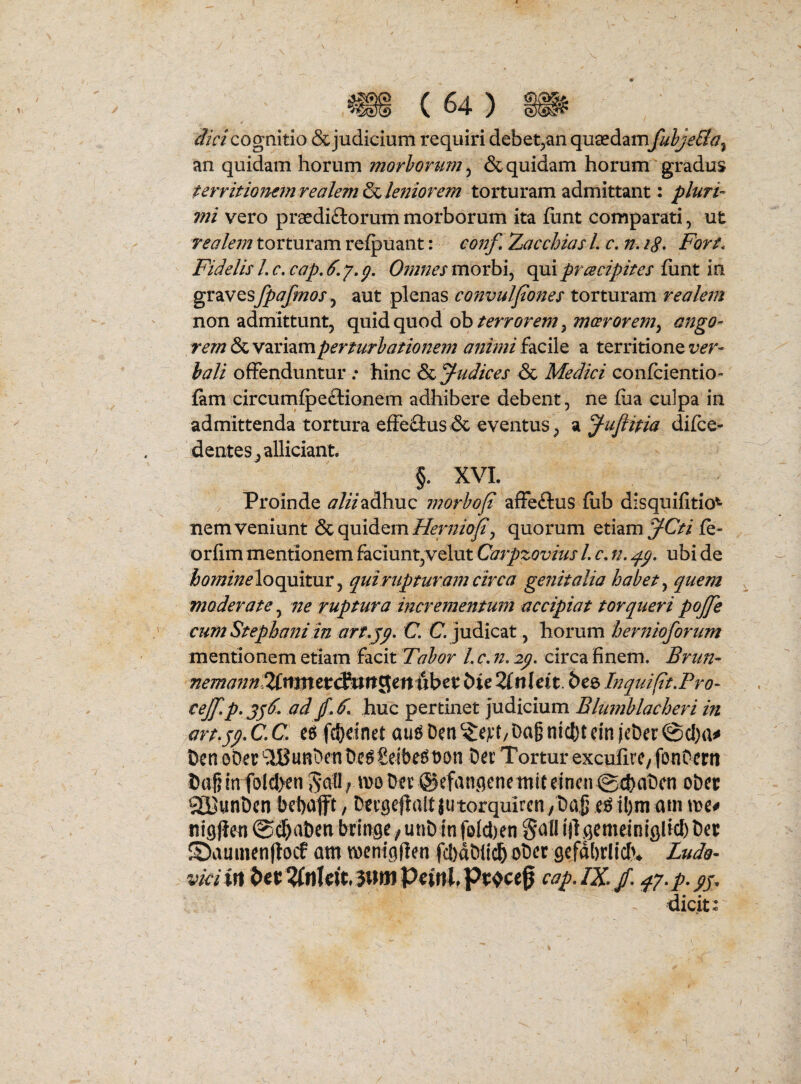 dici cognitio & judicium requiri debet^an quaedam fuhjeBa^ an quidam horum morhonm^ & quidam horum gradus tervitiommrealem&c, lenior em torturam admittant: pluri¬ mi vero praediftorum morborum ita flint comparati, ut realeuj torturam refpuant: conf, Zacchias L c, n. iS* Fort, Fidelis L c. cap, 6, y, p. Omnes morbi, qui prcecipites fiint in ^xdiVt^^fpafmos aut plenas convulfones torturam realem non admittunt, quid quod ob/^wr^^;, ango¬ rem & variamperturhationejn anhni facile a territione ver¬ bali offenduntur; hinc & Judices <Sc Medici confcientio- fam circum^eftionem adhibere debent, ne fua culpa in admittenda tortura effeflus & eventus, ^Juflitia difce- dentes,alliciant. §. XVL , Proinde ^//Vadhuc morbof affeftus fub disquifitio^ nem veniunt 6c quidem quorum etiam fe- orfim mentionem faciunt,velut Carpzovius L c, n, ubi de loquitur, qui rupturam circa genitalia habet ^ quem moderate, ne ruptura incrementum accipiat torqueri pojje cum Stepbaniin art.y^. C C. judicat, horum herfiioforum mentionem etiam facit Tabor L c, n, ly. circa finem, 2Citntcr<SurtSett uber bie 2lnUit. bce InquifitFro- cej[.p,3y6. ad huc pertinet judicium Blumblacheri in artyp» C, C, fd)einet au^ Den Dag nicl)t cin (cbcr ©c!)a«» Den oDec Dc^Serbe^Don Der Tortur exculirC/ fonOcrtt Diig in folc!>en Der ©efan^qenetniteincn @4)aDcn oDec QpunDen bebafft, Derge|la!tjutorquircn/Dajj e^ibm am me# nigjleu ©cl&aDeti kinge/unDinfofdien Scvfl ill^emeiniglicbDer ©aumenflocf am mcntglien fcbdDiicb oDer gefdbrliclv Ludo- vici in cap.IZ / ^7-p-pj. dicit: