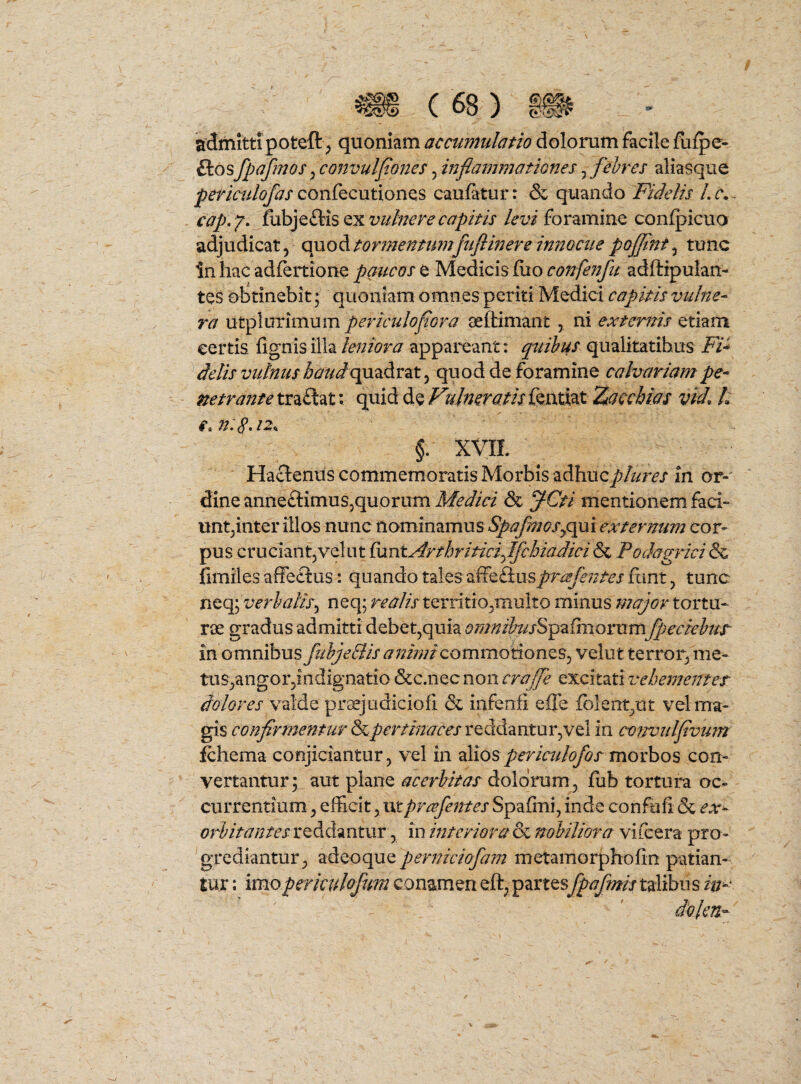 admitti poteft ^ quoniam accumulatio dolorum facile fu/pe- ftosfpafmos^convulfoues5inflammationes^ febres aliasque confecutiones caufatur: & quando Fidelis Lc,^ cap, Y. levi foramine confpicuo adjudicat, Q\xoA.tormenmmftifiinere innocue pojflnt^ tunc in hac adfertione paucos e Medicis fiio confenft adftipulan- tes obtinebit; quoniam omnes periti Medici capitis vulne¬ ra utplurimum periculoflora aeftimant , ni extentis etiam certis, fignis illa leniora appareant: quibus qualitatibus Fi^ de lis vulnus haud ^ quod de foramine calvariam pe¬ netrante traftat; quid de Vulneratis fentiat Zacchias vid. h /a. §. XVIL Hactenus commemoratis Morbis adhuc^A/m in or-' dine anneiStimuSjquorum Medici & fCti mentionem faci- unt^inter illos nunc nominamus ^f^;^?x^qui cor¬ pus cruciant,velat ^antArthriticiffcbiadici& Podagricis fimiles affectus: quando tales affeflusprafentes fiint, tunc nt%verbaliSy neq; realis territio,multo minus major tortu¬ rae gradus admitti debet,quia »?/?//^/^2iJxSpafmorumfpeciebut in omnibus fiihjeBis aimnic^ommo^on^s^ velut terror, me¬ tus,angorjindignatio &c.nec non crajfe excitati vehementes' dolores valde pr aejudicio fi & infenii effe fblent,ut vel ma¬ gis conflrmenturSpertinacesvQ^diAzntxxY^WQi in co?rmdflvmn fchema conjiciantur, vel in 2M0Spericulofos morbos con¬ vertantur; aut plane acerbitas Aolotum^ fiab tortura oc¬ currentium , efficit, ut pYcefentes Spafmi, inde confufi & ex^ orbitantes reddantur, in interiora & nobiliora vifeera pro- 'grediantur, adeoque perniciofam metamorphofin patian¬ tur ; imopericulof m conamen eft, partesfpafmis talibus in- dblen-