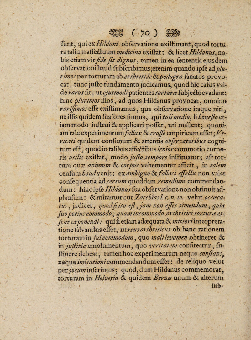 ( 10 ) Vant^(\m(txHildani obfervatione exiftimant j quod tortu¬ ra talium afFe£luum medicina exiftat: & licet Hildanns^ no¬ bis etiam vir^^<? pt dignus^ tamen in ea fententia ejusdem obiervationi haud fubfcribimus^etenim quando ipfe ad phi- rimos^^t arthritidepodagra fanatos provo¬ cat ^ tunc jufto fundamento judicamus, quod hic cafiisyal- de rarus fit, ut patientes torturee fiibjefta evadant: hinc plurimos iWos ^ ad quos Hildanus provocat, omnino ^^^r^/j^i^/efTeexiftimamus, qua obfervatione itaque niti^ ne illis quidem fuafores fumus, qm taliniedio^ fi honePo et¬ iam modo inftrui & applicari pofTet, uti mallent; quoni¬ am tak experimentum^i^^^ & empiricum efTet; ritati quidem confonum & attentis ohfervatorihus cogni¬ tum eft, quodintalibus afFetlibusi(^;?fV commotio corpo¬ ris exiflat, modo///y?<?inftituatur^ afl tor¬ tura quae animum & corpus vehementer afficit , in talem cenfiini haud venit: ex ambiguo & fallaci effeSlu non valet Gonfequentia ^&.certumqno^dizm remedium commendan¬ dum : hinc ipfe Hildanus fea obfervatione non obtinuit ad- plaufiim:, & miramur cur Zaerhias /. c fh lo, velut occaca- tus^ judicet, quodpita ep^ jam non ejfet timendum^ quia fuopotius commodo^ quam meommodo arthritici torturce er- jent expofiendi: quili etiam adaequata & interpreta¬ tione falvandusefiet, sxtreusarthriticus ob hanc rationem torturam in fui commodum, quo mali levamen obtineret ,& mjupitmQmolnmQn.tvim^ quo confiteatur, fu- ftinere debeat, tamenhocexperimentum neque confans^ neque Z/;7/V<7W?;/commendandum efTet: de reliquo velut per^W///;? inferimus^ quod, dum Hildanus commemorat^ torturam in Helvetia & quidem Bernce unum & alterum fub' f