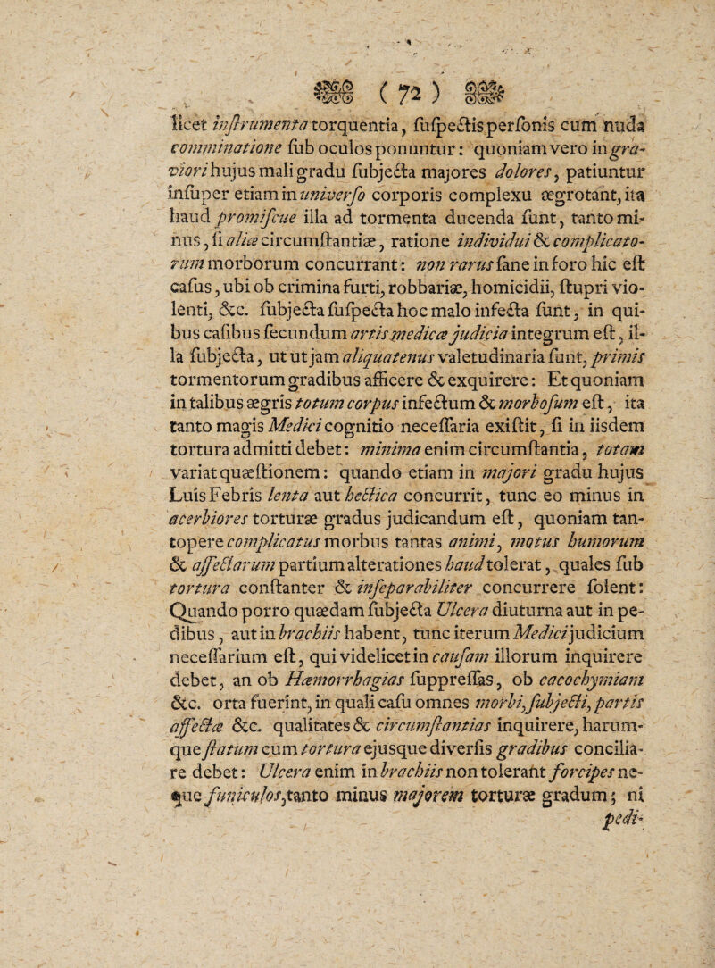 - I» ' . ^ C 72 ) 4 licet mjlnmenta torquentia, fiifpeftis per/bms cum nuda coimninatione fub oculos ponuntur: quoniam vero ingra^ viorilvSjm mali gradi^fubje£la majores doloresy patiuntur infuper etiamcorporis complexu aegrotant^ ita XmiA promifcue illa ad tormenta ducenda funtj tanto mi¬ nas 3 ii alue circumftantiae 3 ratione individui & complicato- morborum concurrant : ^^?//fw//J‘^aneinforoh^c eft cafus 3 ubi ob crimina fur^ robbariae3 homicidii, ftupri vio¬ lenti, &c. fubjeftafiifpeclahocmaloinfeila funt, in qui¬ bus caiibus fecundum artis medices judicia integrum eft, il¬ la fubjefta, ut utjam^/i^^j/d^/i^j valetudinaria funt3/>r//?;/j' tormentorum gradibus afficere & exquirere: Et quoniam in talibus aegris totum corpus infeftum & morhofum eft, ita tanto magis cognitio neceffaria exiftit, ii iii iisdem tortura admitti debet: enim circumflantia, totam variat quaeftionem: quando etiam in majori gradu hujus Luis Febris lenta aut heSlica concurrit, tunc eo minus in 'acerbiores torturae gradus judicandum eft, quoniam tan¬ topere morbus tantas animiy motus humorum & ajfeSiarum partium alterationes haud tolerat 3 quales fub tortura conftanter & infeparahiliter concurrere folent: Quando porro quaedam iubjefta Ulcera diuturna aut in pe¬ dibus, aut in habent 3 tunc iterum Af^^/V/judicium neceffarium eft 3 qui videlicet in illorum inquirere debet, an ob Hcemorrhagias fuppreflaS3 ob cacochymiarn &c. orta fuerint, in quali cafu omnes morhiyfuhjeSli^partis Mffe&ce &e, qualitates & inquirere, harum- que flatum cum /<9m/r^ejusque diverfis gradibus concilia¬ re debet: Ulcera enim in brachiis non tolerafit forcipes ne- ^iiQfuniculoSytmto minus majorem torturae gradum; ni pedi-