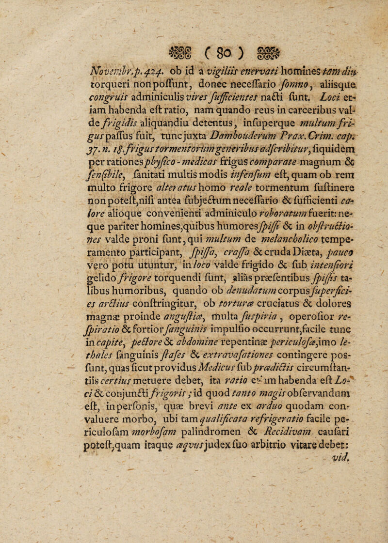 i C 8o ) Novemlr„p,^2^. ob id z vigiliis enervaHhomm^<^t^nidiu^ torqueri non poffiint, donec neceflario fomno^ aliisque congruis adminiculis vires fujficientes na£li funt. Loci et¬ iam habenda eft ratio, nam quando reus in carceribus val- de frigidis aliquandiu detentus, infuperque multum fri¬ gusfuit, tunc juxta Damhouderum Prax,Crim. cap^' n, iS frigus tormentoriiin generibus a dfcribiturfic\m^Qm ip^rvztion<2sphyf co-medicas (tigns comparate magnum & fen^bile^ fanitati multis modis infenfum eft, quam ob rem multo frigore altetatushomo reale tormentum fuftinere nonpoteft,nifi antea fubjeftum neceflario &fufficienti ca¬ lore alioque convenienti adminiculo fuerit: ne¬ que pariter homines,quibus humoreSj^^‘& in obfiruQio- nes valde proni funt,qui multum de melancholico ramento participant, fpifby & cruda Diaeta, pauco , vero potu utuntur, in loco valde frigido & fub intejifori gelido frigore torquendi fiint, alias praefentibusj^^r ta¬ libus humoribus, quando ob denudatujn cov^xxsfuperjici- es arElius conftringitur, ob torturce cruciatus & dolores magn^ proinde anguflice^ multa fuspiria, operofior re- fpiratio & fortior fanguinis impulfio occurruntjfacile tunc in capite^ peSlore & abdomine repentinae periculofce fcao le- thales fanguinis & extravafationes contingere pos- funt, quas ilcut providus Medicus fiibpradiBis circumftan- tiis metuere debet, ita ratio et-iam habenda eftZi>-^ ci & conjun£li//7^<?m y id quod tanto magis obfervandum eft, inperfbnis, qu® brevi ante ex arduo quodam con¬ valuere morbo, ubi tzmqualificata refrigeratio facile pe- riculofam morbofgm palindromen & Recidivam cauftri pqteft^quam itaque judex fuo arbitrio vitare debet; vid^