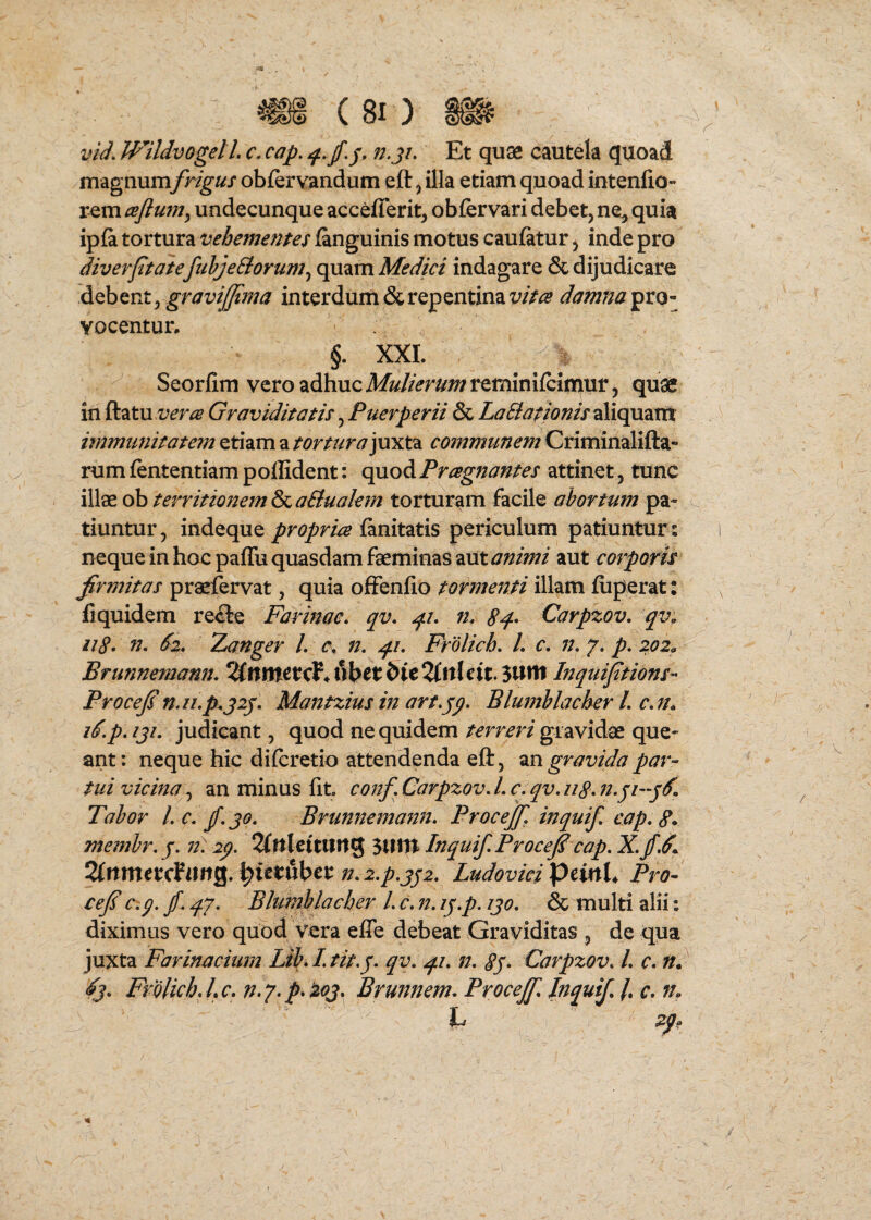 vid. Wildvogell. c. cap. j/. Et quse cautela quoad magnum frigus obferv^ndum eft ^ illa etiam quoad intenfio- rem csflum^ undecunque acceflerit, obfervari debet, ne^ quia ipfa tortura vehemenpes fanguinis motus caufatur, inde pro diverptaie fuhjeSiorum^ quam Medici indagare & dijudicare diQhtnt ygravifpma interdum & repentina damnanto- Yoceutun §. XXL Seorfim vero adhuc A&//>r^^;^reminilcimuf, quae in ftatu Graviditatis, Puerperii & LaBationis^dixc^^irsx hnmimitatem etiam a tormrayayx^. communem Criminalifta- rumfententiampollident: c\aod. Pragnantes attinet , tunc illae ob territionem & aBualem torturam facile abortum pa¬ tiuntur, indeque ianitatis periculum patiuntur: neque in hoc palTu quasdam faeminas z\xt animi aut corporis firmitas praefervat, quia ofFenfio tormenti illam fiiperat: fiquidem re<3:e Farinae, qv. q.i. n, 8q-* Carpzov, qv, ii8* n. S2. Xanger L n. qu. Frolich. L c. n. 7. p. 202^ Brunnemann. TlnntstcV^fxbttHtTlttUit. Inquifitions- Procefin.n.p.j2j. Mantziusinart.jp. Blumhlacher L c.fh p. iji. judicant, quod ne quidem terreri gravidae que¬ ant: neque hic diferetio attendenda eft, ingravida par¬ tui vicina^, an minus fit conf. Carpzov. L c. qv. u8. n.ji-jS. Tahor l.c.jf.jo. Brunnema?2n. Procejf. inquif, eap. 8* membr.j. n) ip. ^UlcttlUtg 3UtTt Inquif.Procefi cap. 2(rtmetcPuitg, ^ittnbct n.z.p.jji. Ludoviei pdnU Pro- cejs Cip. fi qj. Bhimhlacher l. c. n. ij.p. ijo. & multi alii: diximus vero quod vera effe debeat Graviditas , de qua juxta Farinacium Lih I. tit.j. qv. qi. n. 8j- Carpzov. L c, n. Frblich.Lc. Brunnem. Procejf. Jnquifi /. r. n. h ^