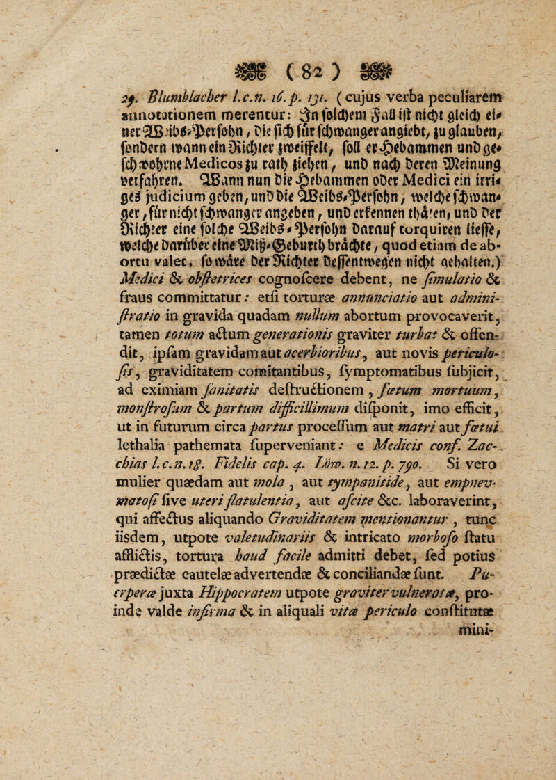2f. Blumblacber Lcju i6, p. iji, (cujus verba peculiarem aunotacionem merentur: 3n folcl)em 01 nl^t glcid) ei^ , tk jlct)ffirfd)nDan9eran9iebr/ juglaubm/ fanDern uoanneiniKic^ter jmrrffcU, fod cr^ibammen unDge* fc^tDobrneMedicosju rati) jiel)cn, unD nacb 5eren 5)Jemun9 Deifa^ren, ^ann nun Die ^cbammcn oDcr Medici ein irri^ ge^ itidiciumgcben/UnDbie ^cib^#^evfebn, nvld)efcb^t>an^ gec/furnicbtfcbnoangcrangeben^ unDcrfennen (bd^en, unD Der Oii^tcr eine folcbe ^eib^#^erfol)n Darauf torquiven iteffe^ wel^e DaTttbcr eine 9Jli§#@eburtl) brdcbte / quod etiam de ab¬ ortu valet, fomdre Der9iid)fer Deflentavegen nic()t (nchalren.) Medici & ahftetrices cognqfcere debent^ Xi^ fmulatio & fraus committatur; etli torturae aiinmciatio aut admini- firatio in gravida quadam nuUtnn abortum provocaverit, tarnen totmn 2idi\xm generationis graviter turbat & ofFen^ dit, ipfam gravidam aut , aut novis . Jis^ graviditatem comitantibus, fymptomatibus liibjicit, ad eximiam janitatis defl:ru£lionem , mortuum^ irwnjlrofim & parttnn difficillimum di^onit, imo efficit, ut in futurum circa partus proceflum aut matri aut fatui lethalia pathemata fuperveniant; e Medicis conf, Zac- . chias /. c, n. Fidelis cap, Low, n. 12, p. y^o. Si vero mulier quaedam aut mola , aut tympanitide ^ aut empnev- mato (i live uteri flatulentia j aut afcite (Scc. laboraverint, qui affeftus aliquando Graviditatem mentionantur , tunc iisdem, utpote valetudinariis & intricato morhofo ftatu affli£lis, tortura haud facile admitti debet, ied potius ^praedidae cautelae advertendae & conciliandae funt. Pu- crpera ]uxt2L Hippocratem utpote graviter vulnerata^ pro¬ inde valde infirma & in aliquali vitee periculo conftitutae mini- /