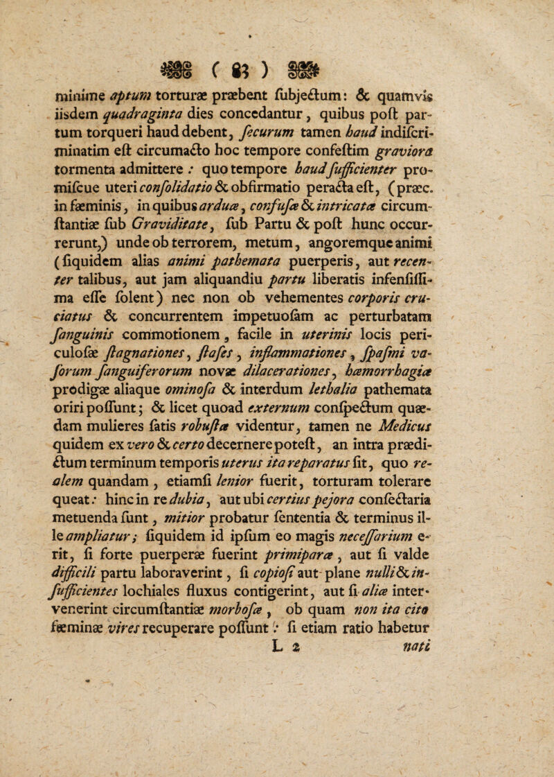 ( 8? ) miawTie torturae praebent fiibjeftum: & quamvis iisdem quadraginta dies concedantur, quibus poft par¬ tum torqueri haud debent, fecurum tamen indiferi- minatim eft circumacto hoc tempore confeftim graviora tormenta admittere / quo tempore haud fufficienter pro- mifcue uteri rc??^//^/7W&obfirmatio peraftaeft, (pracc. in faeminis, in quibus ardua, confufa & mtricata circum- ftantiae fub Graviditate ^ fub Partu & poft hunc occur¬ rerunt,) unde ob terrorem, metum, angoremque animi (fiquidem alias animi pathemata puerperis, aut recen¬ ter talibus, aut jam aliquandiu partu liberatis infenfilG- ma effe folent) nec non ob vehementes ciatus & concurrentem impetuofem ac perturbatam fanguinis conimotionem, facile in uterinis locis peri- culofae flagnationes ^ y inflammationes ^ fp^fini forum fanguiferorum novae dilacerationes ^ hamorrbagia prodigae aliaque ominofa & interdum lethalia pathemata oriri poffunt; & licet quoad externum confpeClum quae¬ dam mulieres fatis rohufla videntur, tamen ne Medicus quidem ex vero & certo decernere poteft, an intra praedi- ftum terminum temporis uterus ita reparatus fit, quo re- alem quandam , etiamfi lenior fuerit, torturam tolerare queat/ hincin re^/^/^/^y, autubir^r//W^<y*c>r/7 confeClaria metuenda funt, mitior probatur fententia & terminus il- ampliatur; fiquidem id ipfiim eo magis necejfarium rit, fi forte puerperae fuerint primipara ^ aut fi valde difficili partu laboraverint, fi copiofl aut-plane nuUiSi^in- fufficientes loQhxdiXQS fluxus contigerint, aut fi <7//^ inter* venerint circumftantiae morhofa , ob quam non ita cito fteminae v/ra recuperare pofliint / fi etiam ratio habetur L z nati