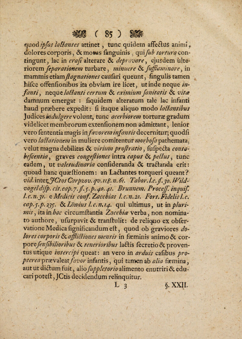 quod ipfas laSiantes attinet, tunc quidem afFeftus animi j dolores corporis 5 Semotus {anguinis , tortura qoh- tingunt^ lac in crafi alterare & depravare ^ ejusdem ulte¬ riorem feparationem turbare, minuere Sc fuffiammore^ in mammis etiamftagnationes caufari queunt, fingulis tamen hifce ofFenfionibus ita obviam ire licet, ut inde neque in¬ fanti ^ ntqQ^laBanti certum Sc eximium fanitatis Sc vitee damnum emergat : liquidem alteratum tale lac infanti hau^d praebere expedit: fi itaque aliquo modo laBantihus Judices volunt, tunc acerbiorem torturae gradum videlicet membrorum extenfionem non admittant, lenior vero fententia magis infavor em infa?ith decernitur; quodfi vero laSiationem in muliere comitentur morhofa pathemata, velut magna debilitas Sc virium proflratio, fuipedba conta- hefcentia, graves congefliones intra caput Sc peBus, tunc eadem, ut confideranda Sc tradlanda erit: quoad hanc quaeftionem: an Ladlantes torqueri queant? vid. Ctos Carpzov. qv. iig. n. 6i, Tahor. Lc,f,jo. Wild- vogeldifp. cit, cap. y.f q.p, p.i, Brunnem, ProceJf, inquif l. c» n,ji, e Medicis conf Zacebias L c, n. 2K Fort, Fidelis L c, <^t(p^j;.p.2jj, &LLmhis Lc.Thiq- qvii ultimus, ut in pluri¬ mis , ita in hac circumflantia Zacchies verba ^ non nomina¬ to authbre, ufurpavit Sc tranflulit: de reliquo ex obfer- vatione Medica fignificandum efl, quod ob graviores do¬ lores corporis Sc affliciiones rtientis in faeminis animo Sc cor- 'portfenfbilioribus Sc tenerioribus ladlis fecretio Sc proven¬ tus utique intercipi queat: an vero in arduis cafibus praevaleatj^7tw infantis, qui tamen abfaemina, aut ut dictum fuit, aliofuppletorio2Mmtnto enutriri Sc edu¬ cari potefl, JCtis decidendum relinquitui% L 3 §* XXIL /