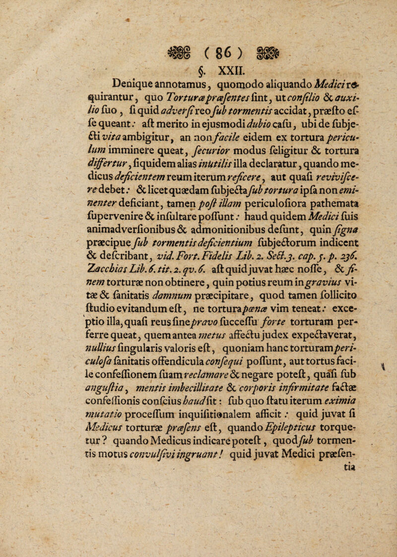 §. XXII. Denique annotamus, quomodo aliquando Medici quirantur, quo Torturaprafentestinty vxconfilio auxi¬ lio fuo y fi quid adverfireo fub tormentis accidat, praefto efi le queant .* aft merito in ejusmodi dubio cafii, ubi de fiibje- ftii;/>^7 ambigitur, an rionfacile eidem ex tortura pericu¬ lum imminere queat, fecurior modus feligitur & tortura differtur, fiquidem alias inutilis illa declaratur, quando me¬ dicus reum iterum aut quafi revivifce- ?^debet .* & licet quaedam fiibje£la fub tortura ipfa non deficiant, tamenpoflillam periculofiora pathemata fupervenire & infiiltare poffunt; haud quidem Medici fiiis animadverfionibus & admonitionibus defiint, quiny^»^ praecipue fub tormentis deficientium fiibjeftorum indicent & deferibant, vid, Fort.Fidelis Lib.i. SeB.j. cap. j. p. 2j^. Xaccbias Lib. 6. tit. 2. qv. 6. aft quid juvat haec nofle, & fi¬ nem torturae non obtinere, quin potius reum mgravius vi¬ tae & fanitatis damnum praecipitare, quod tamen follicito ftudioevitandumeft, ne tortura/>ra^ vim teneat.* exce¬ ptio illa, quafi reus fine/rjz?<?fiiccefru/i?r/^ torturam per¬ ferre queat, quem antea affeclu judex expe£laverat, 72uUius fingularis valoris eft, quoniam hanc torturamperi- r»/(?/^fanitatis offendicula poffunt, aut tortus faci¬ le confellionemfiiamr^^/^w^r^Sc negare poteft, quafi fiib anguflia, mentis imbecillitate & corporis infirmitate faftae confeilionis confcius haud fit: fub quo ftatu iterum eximia mutatio proceffum inquifitionalem afficit .* quid juvat fi Medicus torturae prafens eft, qumdoEpilepticus torque¬ tur? quando Medicus indicare poteft , quod^^ tormen¬ tis motus convulfivi ingruant! quid juvat Medici praefen-