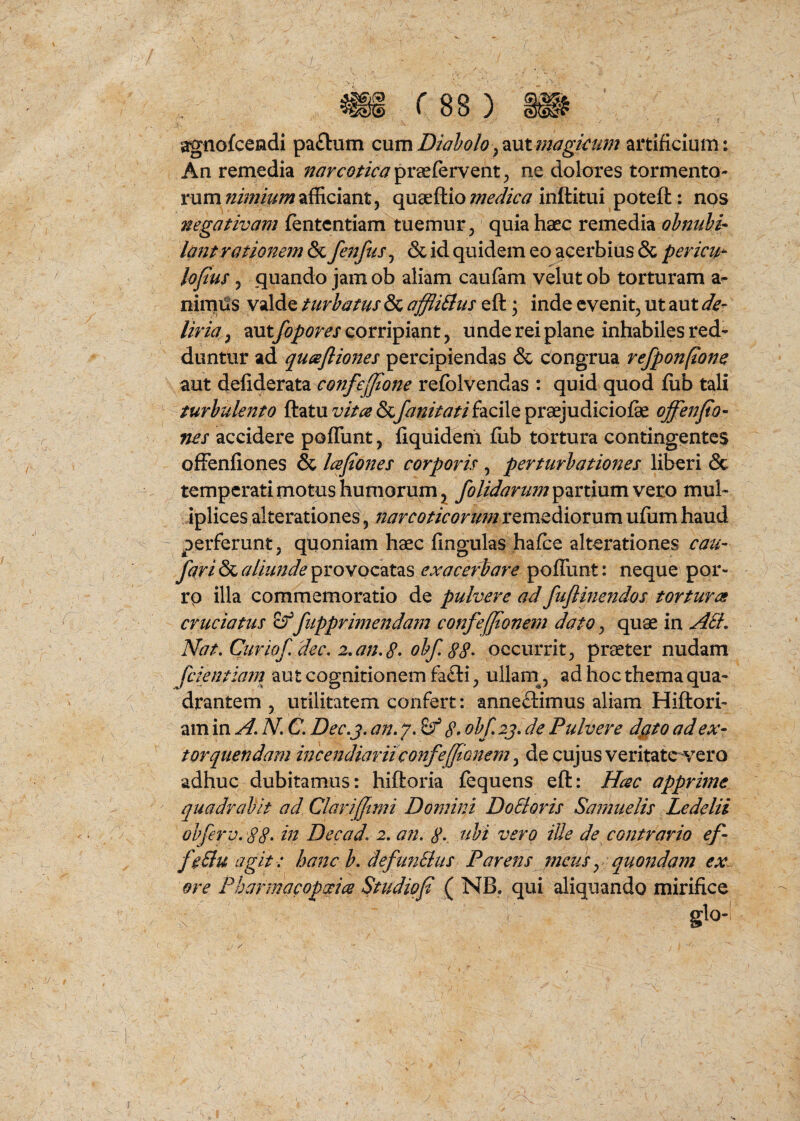 agiiofcendi pa£lum c\xmDiaholoymtmagkum artificium: An remedia narcotica ne dolores tormento¬ rum nimium afficiant, quaeftio medica inftitui poteft: nos negativam fentcntiam tuemur, quia haec remedia ohnuhi^ l0ntrationem &Lfenfus^ & id quidem eo acerbius & pericu^ lofus, quando jam ob aliam caufam velut ob torturam a- nirni^s valde turbatus & affli^us eft; inde evenit, ut aut de¬ liria , aut fopores corripiant, u nde rei plane inhabiles red’ duntiir ad quajliones percipiendas & c^ongrua refponpone aut cojifejjione refolvendas : quid quod fiib tali turbulento ftatu vita & fanitatifacile praejudiciofe offenfio- nes accidere poffunt, fiquidem fiib tortura contingentes offenfiones & lafiones corporis , perturbationes liberi & temperati motus humorum^ /olidarum ^^xxmmvQXO mul- Jplices alterationes, narcoticortmiXQme^dioxwm ufiim haud perferunt, quoniam haec fingulas hafce alterationes cau- fari & aliunde provocatas exaceriare poffunt: neque por- rp illa commemoratio de pulvere ad fuflinendos tortura cruciatus fupprimendain confef/ionem dato, quae in A6L Nat, Curio/dec. 2,an,8• ob/, 88- occurrit, praeter nudam /cientiarn aut cognitionem fa£ti, ullam^, ad hoc thema qua¬ drantem , utilitatem confert: anne£limus aliam Hiftori- am in A, N, C, Dec,j, an, y, ^ 8> ob/2j, de Pulvere dgto ad ex¬ torquendam incendiaruconfe/tonem ^ de cujus veritate vero adhuc dubitamus: hiftoria fequens eft: Hac apprime quadrabit ad Chrifftmi Domini DoBoris Samuelis Ledelii obferv, 88- m Decad, 2, an, 8-. siht vero ille de contrario ef- /eBuagit : hanc b, de/ufiBus Parens meus y quojidam ex. ore PharmacopAce Studio/ ^ NB. qui aliquando mirifice glo-l / J