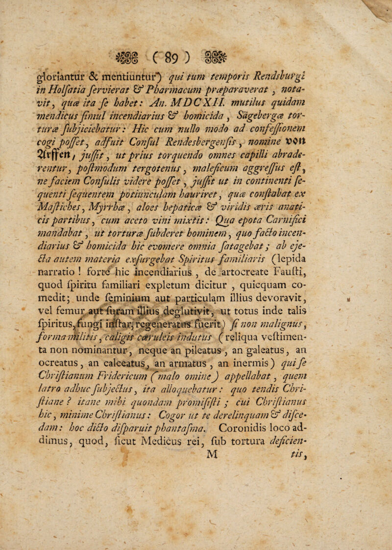 gloriantur & mentiuntur) qiti tum temporis Rendshirgi in Holfatia fervievat Pharmacum praparaverat ^ nota¬ vit^ qua ita fe hahet: An. MDCXIL mutilus quidam mendicus fimul incendiarius ^ homicida , Sageherga tor¬ tura fuhjiciehatur: Hic cum nullo modo ad confejfionem cogi pojfet adfuit Cofiful Rendeshergenjis , nomine / juffit, ttt prius torquendo omnes capilli abrade¬ rentur y poflmodum tergotenus y maleficuin uggreffus ejl^ ne faciem Confidis videre pojfet, juffit ut in contineriti fe- quenti Jequentem potiunculam hauriret j qua C07iflahat ex Mafliches, MyiTha y aloes hepatica viridis aris anati- cis partibus, cum aceto vini mixtis: Qua epota Carnifici mandabat y ut tortura fub der et hominem y quo faSlo incen¬ diarius homicida hic evomere omnia fatagebat; ab eje- Ba autem materia exfurgebat Spiritus familiaris (lepida narratio ! forte hic incendialius , de artocreate Fauftij quod fpiritu familiari expletum dicitur , quicquam co¬ medit; unde {e.rniniura aut particulam illius devoravit, vel femur .aut fqram illius 4^gl^ ut totus inde talis fpirituSj, fu ngi irfftar; regeheratus fuerit) fi non malignus, formaainlitis, caligis cande is indutus ( reliqua veftimen- ta non nominantur, neque an pileatus , an galeatus, an ocreatus, an calceatus, an armatus , an inermis ) quife Chriflianum Fridericum f malo omine J appellabat, quem latro adhuc fubjeBus, ita alloquebatur: quo tendis Chri- fliane ? itane mihi quondam promififli ; cui Chriflianus hic y minime Chriflianus: Cogor ut te derelinquam & difcc’ dam: hoc diSlo difparuit phantafma. Coronidis loco ad¬ dimus, quod, ficut Medicus rei, fub tortura deficien- M tiSy