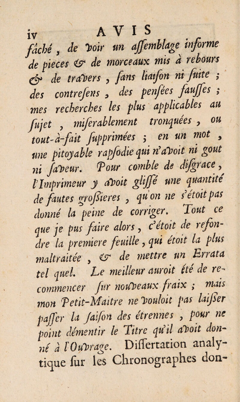 fâché, de 'Hoir un ajfemblageinforme de pièces «y de morceaux mis à rebours & de traders , fans Itaifon ni fuite ; des contrefens } des penfées faujfes ; mes recherches les plus applicables au fujet , miferablement tronquées, ou tout-à-fait fupprimées -, en un mot , une pitoyable rapfodie qui riaHoit ni goût ni faveur. Tour comble de dijgrace , l’Imprimeur y aHoit glijfé une quantité de fautes grof ieres , qu’on ne s’étoit pas donné la peine de corriger. Tout ce que je pus faire alors , c’était de refon¬ dre la première feuille, qui étoit la plus maltraitée , «y de mettre un Errata tel quel. Le meilleur aurait été de re¬ commencer fur nouveaux fraix ; mais mon Tetit-Maitre ne 'Houloit pas laijser paffer la Jaifon des étrennes , pour ne point démentir le Titre qu’il aHoit don¬ né à fOuvrage. Differtaticm analy¬ tique fur les Chronographes don-