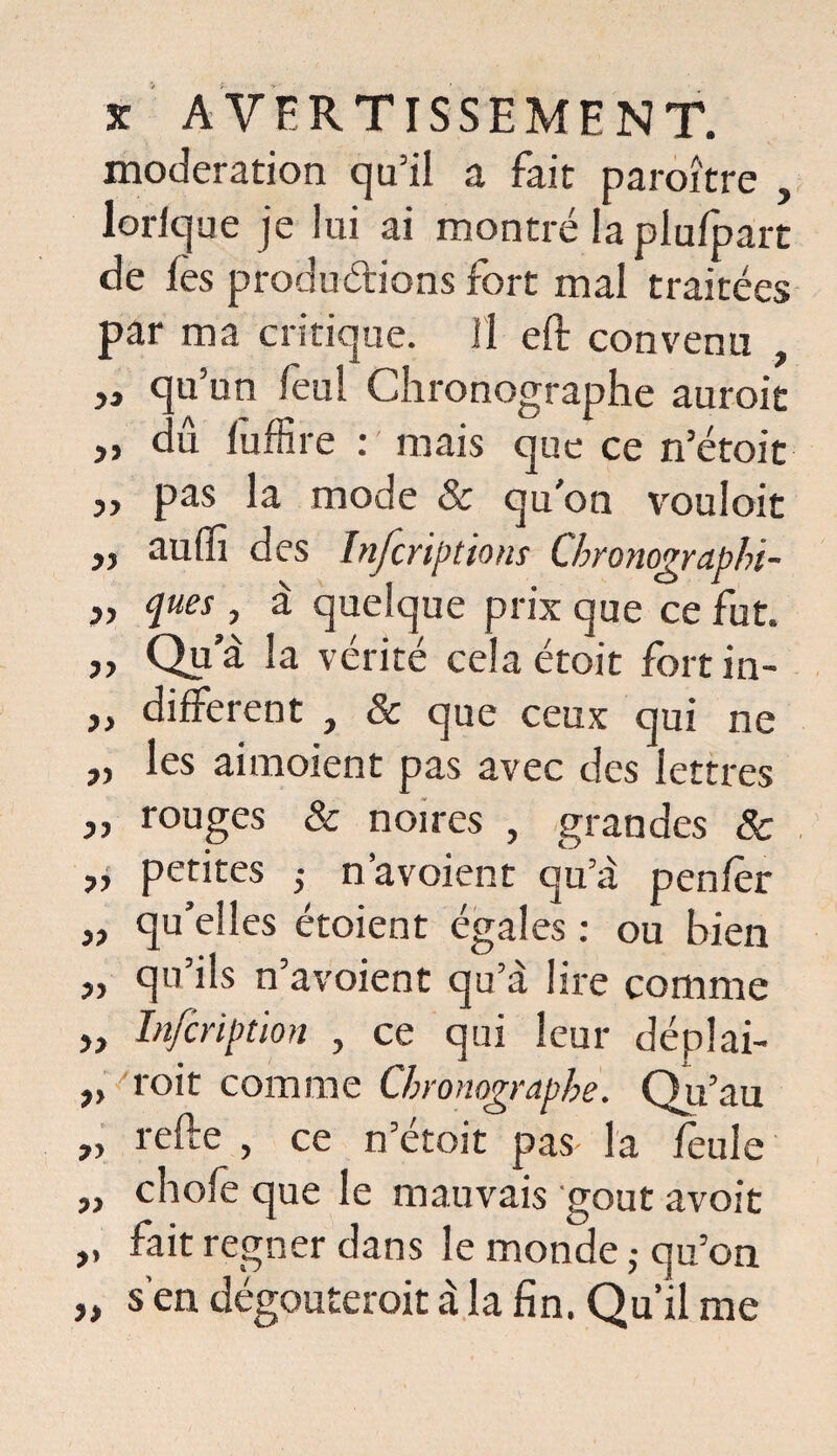 modération qu’il a fait paraître , lorique je lui ai montré la plu/part de les productions fort mal traitées par ma critique. Il eft convenu , „ qu’un feul Chronographe aurait ,, du lufKre : mais que ce n’étoit j, pas la mode 8c qu’on vouloir „ auffi des Infcriptiom Chronographi- » jues, à quelque prix que ce fut. „ Qu a la vérité cela étoit fort in- ,, different } 3c que ceux qui ne r> les aimoient pas avec des lettres „ rouges & noires , grandes 8c j, petites ,• n’avoient qu’a penfèr „ qu’elles étoient égales : ou bien „ qu’ils n’avoient qu’à lire comme In/cription , ce qui leur déplai- „ roit comme Chronographe. Qu’au „ relie , ce n’étoit pas la feule „ choie que le mauvais goût avoit ,, fait regner dans le monde ; qu’on „ s’en dégoûterait à la fin. Qu’il me