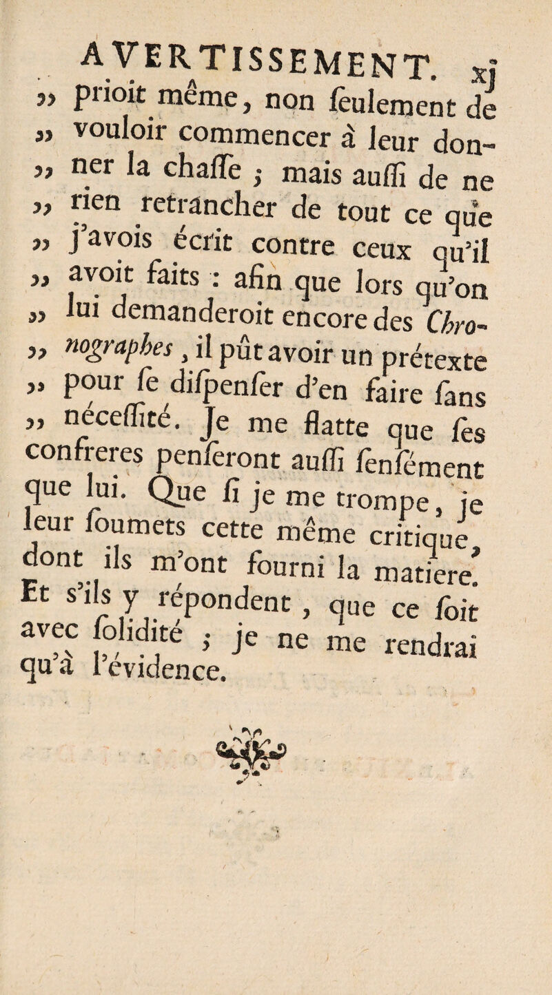 ” prioit même, non feulement de „ vouloir commencer à leur don- j, ner la chafle ; mais auflî de ne „ rien retrancher de tout ce que » pavois écrit contre ceux qu’il „ avoit faits : afin que lors qu’on „ lui demanderoit encore des Chro- „ nograpbes, il pût avoir un prétexte ” d'fpenlèr d’en faire fans ” nece{hce- Je me flatte que fes confrères penferont auflî fenfément que lui. Que fi je me trompe, je leur foumets cette même critique dont fis m’ont fourni la matière! Et S .^pondent , que ce fait avec fol,dite • je ne me rendrai qu a 1 evidence. • •