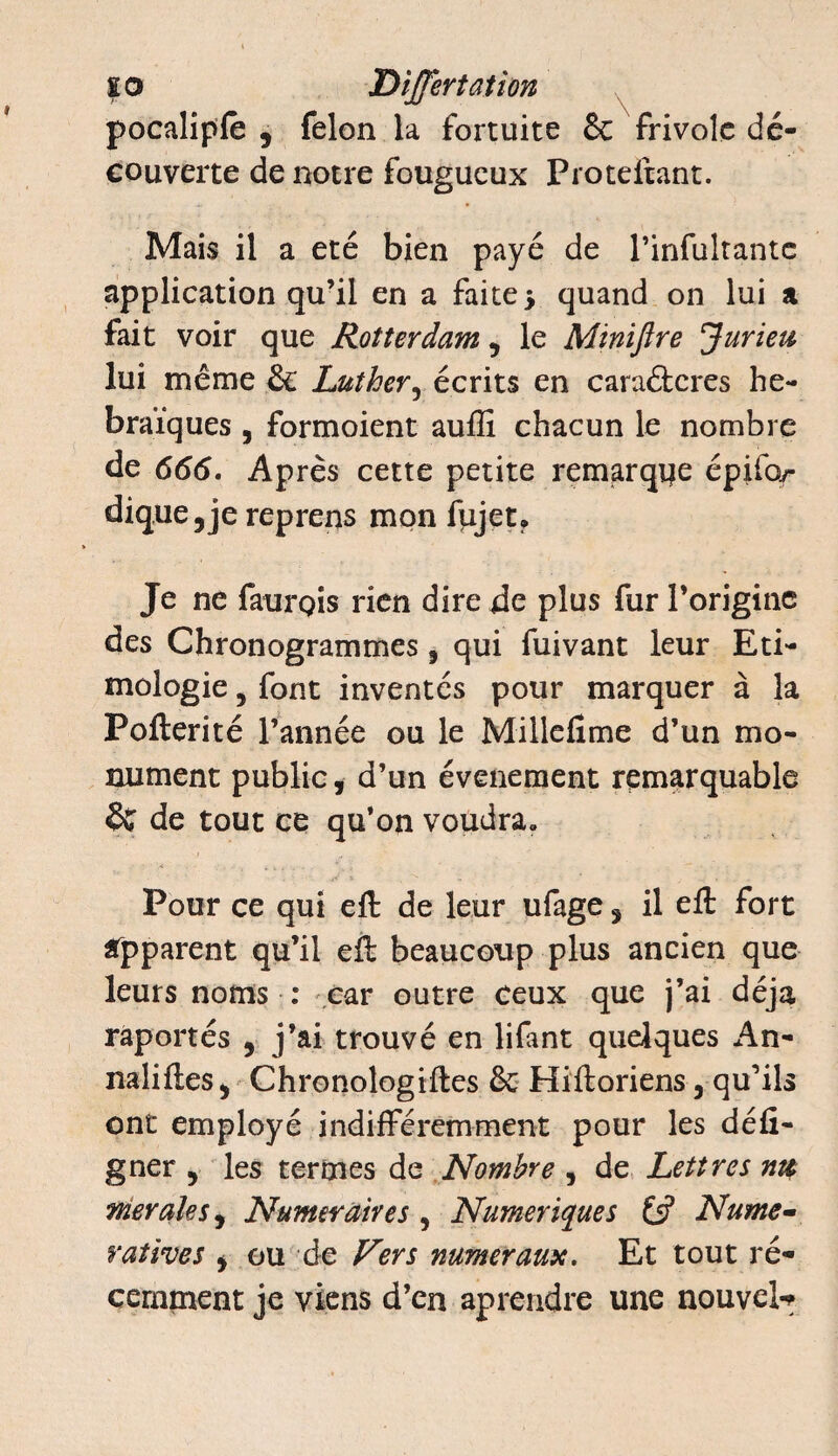 pocalipfe 9 félon la fortuite & frivole dé¬ couverte de notre fougueux Proteitant. Mais il a été bien payé de l’infultante application qu’il en a faite* quand on lui a fait voir que Rotterdam , le Miniftre Juriez lui même & Luther, écrits en caraétcres hé¬ braïques , formoient aufïï chacun le nombre de 666. Après cette petite remarque épifor dique5je reprens mon fujet. Je ne faurois rien dire de plus fur l’origine des Chronogrammes, qui fuivant leur Eti- mologie, font inventés pour marquer à la Pofterité l’année ou le Millefime d’un mo¬ nument public, d’un événement remarquable & de tout ce qu’on voudra. Pour ce qui eft de leur ufage, il efl: fort Apparent qu’il ell beaucoup plus ancien que leurs noms : car outre ceux que j’ai déjà raportés , j’ai trouvé en lifant quelques An- naliftes, Chronologiftes & Hiftoriens, qu’ils ont employé indifféremment pour les défi- gner , les termes de Nombre , de Lettres ntt merale s, Numéraires , Numériques (3 Nume- ratives * ou de Vers numéraux. Et tout ré¬ cemment je viens d’en aprendre une nouvel-*