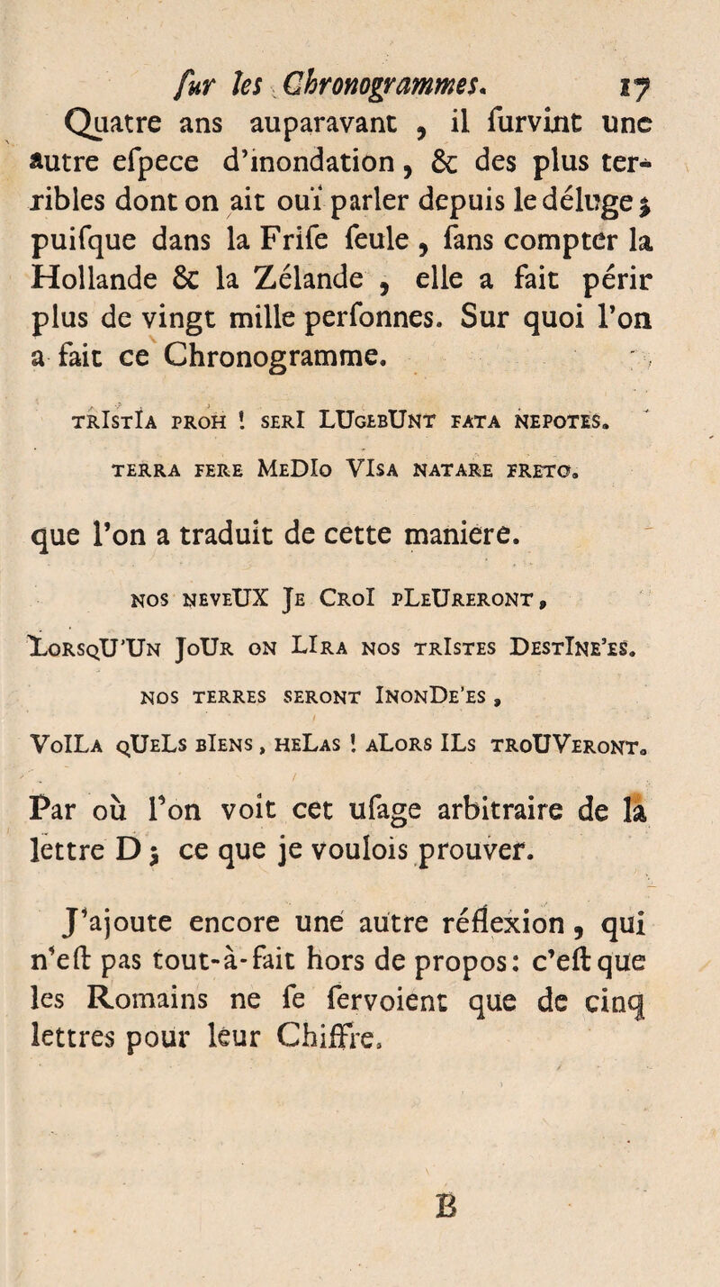 Quatre ans auparavant , il furvint une autre efpece d’inondation, & des plus ter¬ ribles dont on ait ouï parler depuis le déluge £ puifque dans la Frife feule , fans compter la Hollande ôc la Zélande , elle a fait périr plus de vingt mille perfonnes. Sur quoi Ton a fait ce Chronogramme. trIstIa proh ! serI LUgebUnt fata nepotes. TERRA FERE MeDIo VISA NATARE FRETO. que l’on a traduit de cette maniéré. nos neveUX Je CroI pLeUreront, XorsqU’Un JoUr on LIra nos trIstes DestIne’es. NOS TERRES SERONT INONDe’ES , VoîLa qUeLs bIens , heLas î aLors ILs troUVeront0 Far où Ton voit cet ufage arbitraire de la lettre D $ ce que je voulois prouver. J’ajoute encore une autre réflexion, qui n’eft pas tout-à-fait hors de propos: c’eftque les Romains ne fe fervoient que de cinq lettres pour leur Chiffre» B