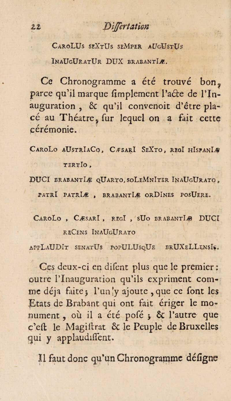 zz DiJJerîattQn i • • - v ' ■ ■ ■* CaroLUs seXtUs seMper aE/gUstUs InaUgUratUr DUX brabantIæ. Ce Chronogramme a été trouvé bon^ parce qu’il marque Simplement l’acte de l’In¬ auguration , 6c qu’il convenoit d’être pla¬ cé au Théâtre, fur lequel on a fait cette cérémonie. CaroLo aUstrIaCo, CæsarI SeXto, regI hIspanïÆ ' * * » tertIo , pUCI brabantIæ qUarto, soLeMnIter InaUgUrato, tatrI patrIæ , brabantIæ orDInes posüere. CaroLo , CæsarI , regI » süo brabantIæ DUCI reCens InaUgUrato appLaUDIt senatUs popULUsqUe brUXeLLensîç. Ces deux-ci en difent plus que le premier: outre l’Inauguration qu’ils expriment com¬ me déjà faite $ l’unjy ajoute , que ce font les Etats de Brabant qui ont fait ériger le mo¬ nument y où il a été pofé > êc l’autre que c’cfl: le Magihrat 6c le Peuple de Bruxelles qui y applaudirent. Il faut donc qu’un Chronogramme défigne