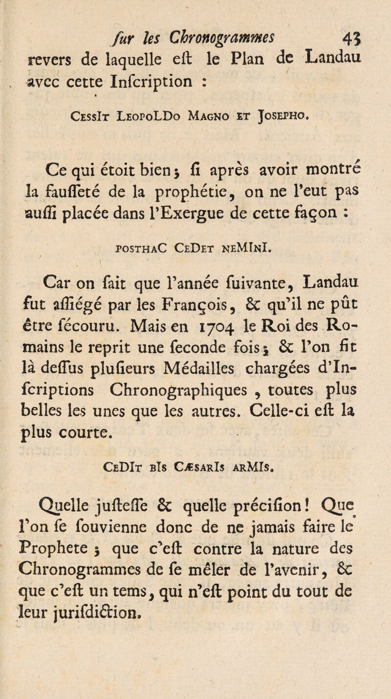 revers de laquelle eft le Plan de Landau avec cette Infcription : CessIt LeopoLDo Magno et Josepho. Ce qui étoit bien $ fi apres avoir montre la faufîeté de la prophétie, on ne l’eut pas auffi placée dans l’Exergue de cette façon : posthaC CeDet neMInI. \ * \ Car on fait que l’année fuivante, Landau fut affiégé par les François, & qu’il ne pût être fécouru. Mais en 1704 le Roi des Ro¬ mains le reprit une fécondé fois* 6c l’on fit là deflus plufieurs Médailles chargées d’In- fcriptions Chronographiques , toutes plus belles les unes que les autres. Celle-ci eft la plus courte. CeDIt bIs CæsarIs arMIs. Quelle juftefle 6c quelle précifion ! Que l’on fe fouvienne donc de ne jamais faire le Prophète 5 que c’eft contre la nature des Chronogrammes de fe mêler de l’avenir, 6c que c’eft un tems, qui n’eft point du tout de leur jurifdi&ion.