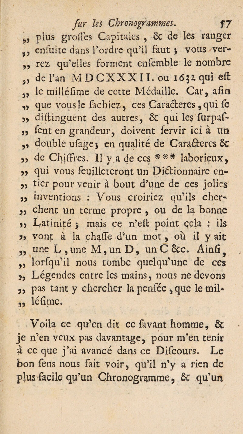 99 plu8 greffes Capitales , & de les ranger ,, enfuite dans Tordre qu’il faut > vous ver- ,, rez qu’elles forment enfemble le nombre „ de Tan MDCXXXII. ou 163Z qui efl: 5? le milléfime de cette Médaille. Car, afin „ que yousle fâchiez, ces Caraéteres ,qui le 5, diflinguent des autres, & qui les furpaf- 5, fent en grandeur, doivent fervir ici à un ,3 double ufagej en qualité de Caraéleres 6c 33 de Chiffres. Il y a de ces ### laborieux, qui vous feuilleteront un Diâionnaire en- 3, tier pour venir à bout d’une de ces jolies 3, inventions : Vous croiriez qu’ils cher- 33 chent un terme propre , ou de la bonne 3, latinité j mais ce n’eft point cela ; ils 53 vont à la chaffe d’un mot, où il y ait „ une L , une M, un D, un C 6te. Ainfi ,3 lorfqu’il nous tombe quelqu’une de ces s, Légendes entre les mains, nous ne devons 3, pas tant y chercher la penfée , que le mil* 3, léfime. Voila ce qu’en dit ce favant homme, 8c je n’en veux pas davantage, pour m’en tenir à ce que j’ai avancé dans ce Difcours. Le bon fens nous fait voir, qu’il n’y a rien de plus facile qu’un Chronogramme, ôc qu’un