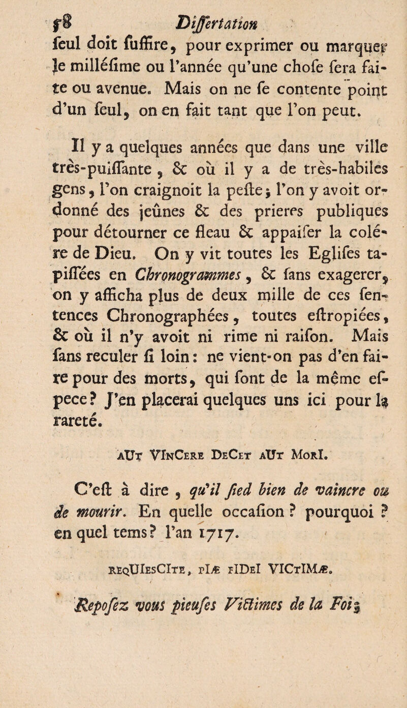 feul doit fuffire, pour exprimer ou marquer |e milléfime ou l’année qu’une chofe fera fai¬ te ou avenue. Mais on ne fe contente point d’un feul, on en fait tant que l’on peut. Il y a quelques années que dans une ville très-puxflante , 8c où il y a de très-habiles gens, l’on craignoit la pelle ; l’on y avoit or¬ donné des jeûnes 8c des prières publiques pour détourner ce fléau 8c appaifer la colè¬ re de Dieu. On y vit toutes les Eglifes ta- piflees en Chronogrammes, 8c fans exagerer, on y afficha plus de deux mille de ces fen- tences Chronographées, toutes eftropiées, & où il n’y avoit ni rime ni raifon. Mais fans reculer fi loin : ne vient-on pas d’en fai¬ re pour des morts, qui font de la même ef- pece ? J’en placerai quelques uns ici pour U rareté. AÜr VInCere DeCet aüt Morï. C’efl à dire , qu'il fied bien de vaincre ou de mourir. En quelle occafion ? pourquoi ? en quel tems? l’an 1717. reqUIesCIte , rlÆ eIDeI VICtIMæ. V / % _ Repofez vous pieufes Fiïïimes de U Foi%