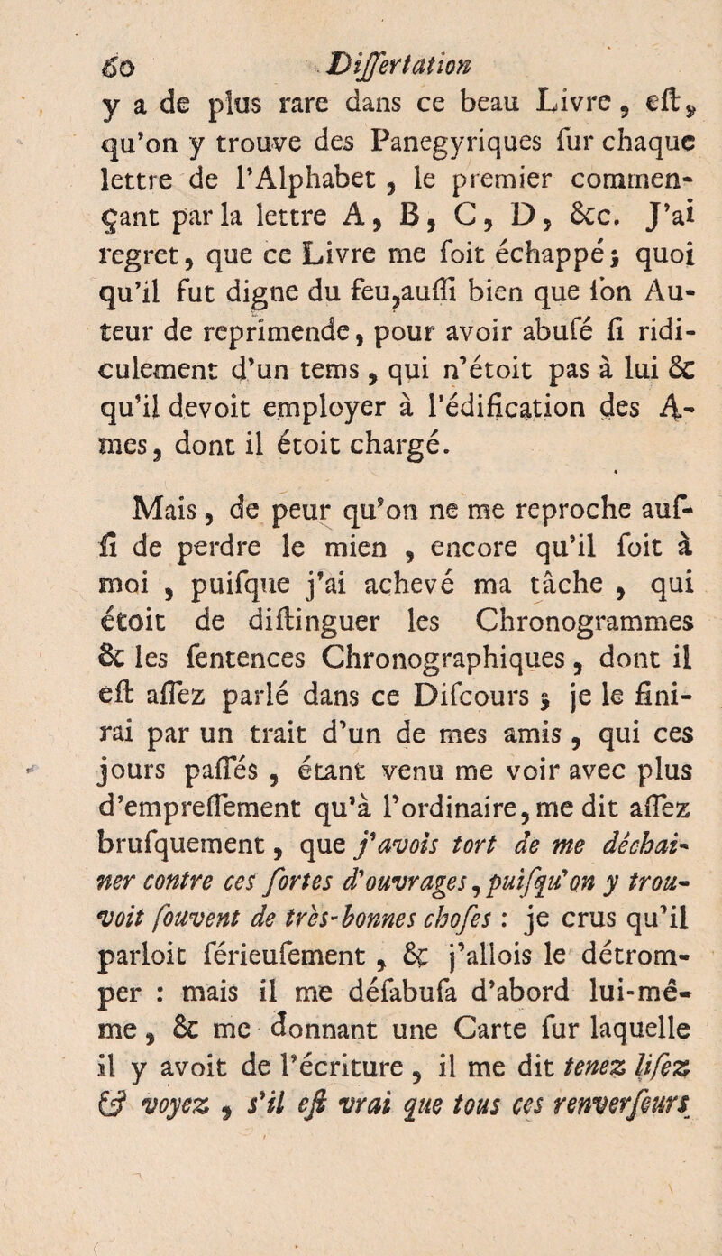 6o DîJJertation y a de plus rare dans ce beau Livre, qu’on y trouve des Panégyriques fur chaque lettre de l’Alphabet , le premier commen¬ çant par la lettre A, B, C, D, &c. J’ai regret , que ce Livre me foit échappé ; quoi qu’il fut digne du feu,aufii bien que Ion Au¬ teur de reprimende, pour avoir abufé fi ridi¬ culement d’un tems , qui n’étoit pas à lui & qu’il devoit employer à l’édification des mes , dont il étoit chargé. Mais, de peur qu’on ne me reproche auf- fî de perdre le mien , encore qu’il foit à moi , puifque j’ai achevé ma tâche , qui étoit de diftinguer les Chronogrammes & les fentences Chronographiques , dont il eft allez parlé dans ce Difcours 5 je le fini¬ rai par un trait d’un de mes amis , qui ces jours pafles , étant venu me voir avec plus d’empreflement qu’à l’ordinaire, me dit afiez brufquement, que j'avois tort de me dêchai- ner contre ces fortes d'ouvrages, puifyu'on y trou- voit fouvent de très-bonnes chofes : je crus qu’il paiioit férieufement , j’allois le détrom¬ per : mais il me défabufa d’abord lui-mê¬ me , & me donnant une Carte fur laquelle il y avoit de l’écriture , il me dit tenez lifez