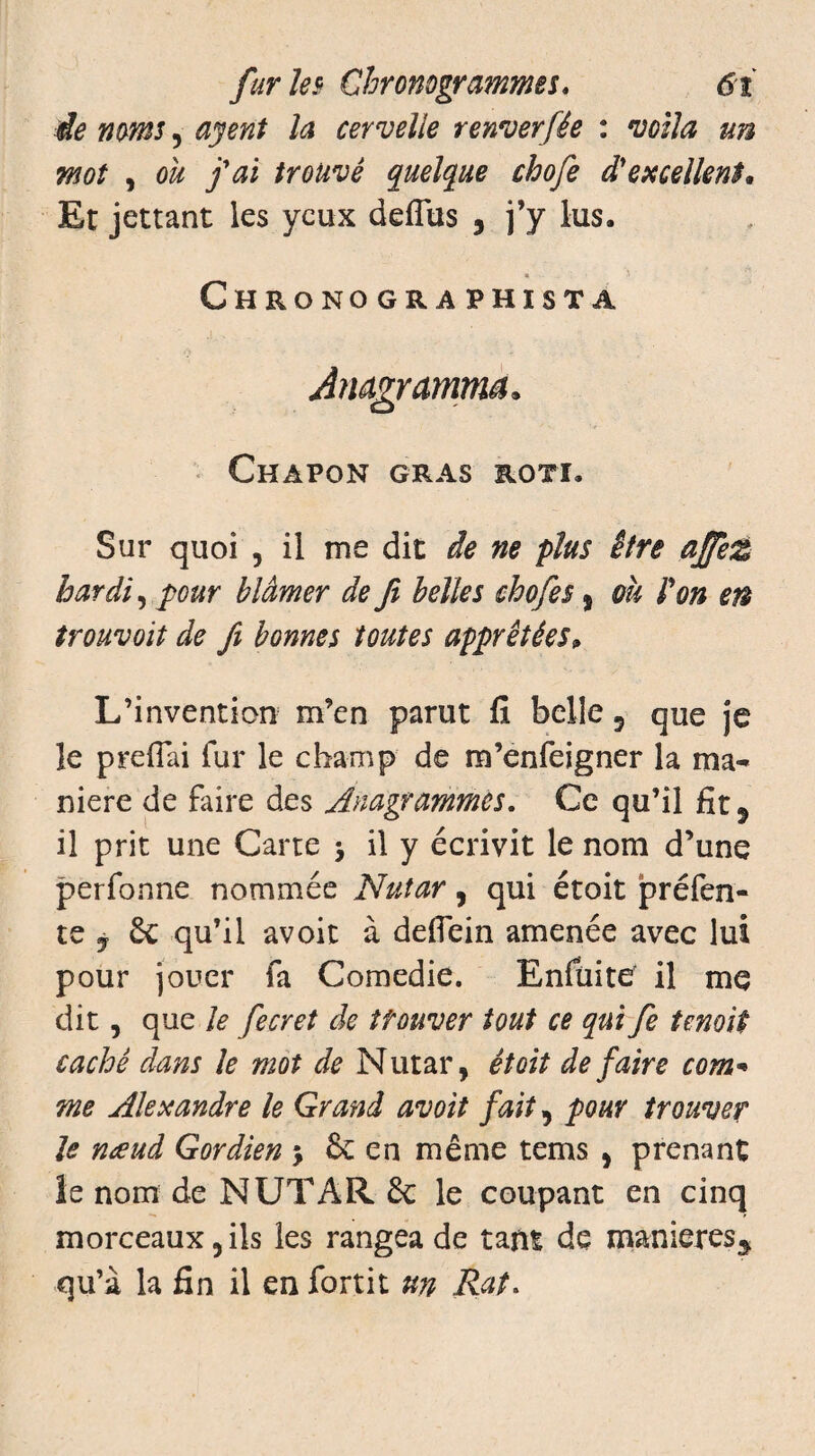 de noms, ayent la cervelle renverfée : voila un mot , ou fai trouvé quelque chofe d'excellent* Et jettant les yeux deflus , j’y lus. Chronographista Chapon gras rôti. Sur quoi , il me dit de ne plus être affez hardi, pour blâmer de ft belles chofe s % oh l'on en trouvoit de fi bonnes toutes apprêtées„ L’invention m’en parut fi belle 9 que je le preflai fur le champ de m’enfeigner la ma¬ niéré de faire des Anagrammes. Ce qu’il fit 9 il prit une Carte > il y écrivit le nom d’une perfonne nommée Nutar, qui étoit préfen¬ te j 6e qu’il avoir à defiein amenée avec lui pour jouer fa Comedie. Enfüite' il me dit, que le fecret de trouver tout ce qui fe ternit caché dans le mot de Nutar, étoit de faire com* me Alexandre le Grand avoit fait, pour trouver le nœud Gordien $ & en même tems , prenant îe nom de NUTAR de le coupant en cinq morceaux 5 ils les rangea de tant de manières^ qu’à la fin il en fortit un Rat.