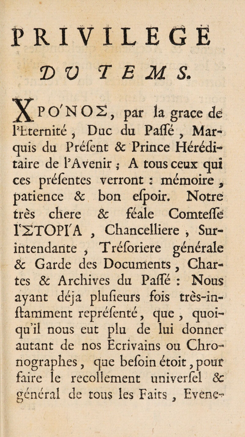 PRIVILEGE D V T E M S. PO'NOS, par la grâce de l’Eternité , Duc du Palfé , Mar¬ quis du P relent & Prince Hérédi¬ taire de l’Avenir ; A tous ceux qui ces prélêntes verront : mémoire , patience & bon efpoir. Notre très chere & féale Comtelïe l'STOPf A , Chancelliere , Sur¬ intendante , Tréloriere générale 8c Garde des Documents, Char¬ tes & Archives du PalTé : Nous ayant déjà plufieurs fois très-in- ftamment reprélènté, que , quoi¬ qu’il nous eut plu de lui donner autant de nos Ecrivains ou Chro- nographes, que beloin étoit, pour faire le recollement univerlèl 8c général de tous les Faits , Evene-? (