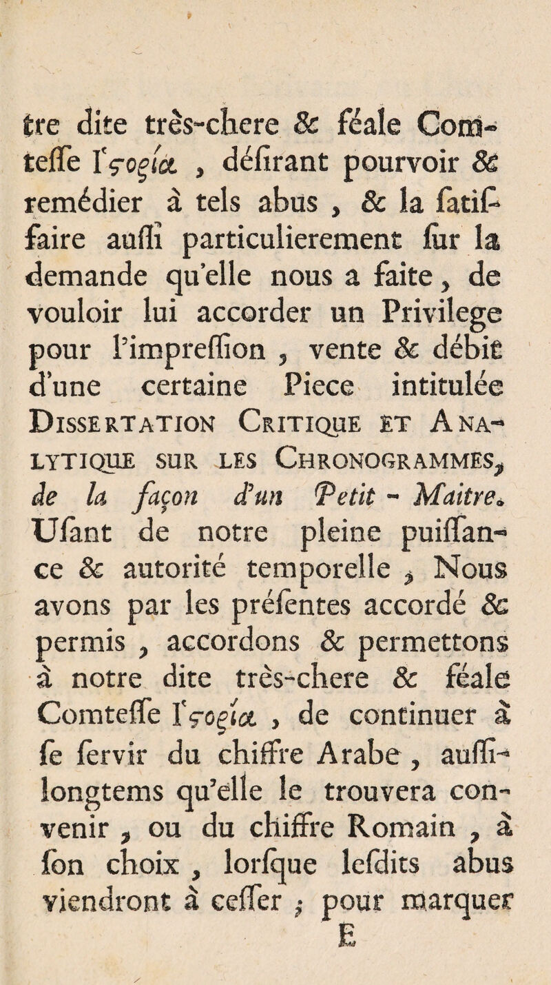 Ère dite très-chere 8c féale Coin» telfe ïçoçict , délirant pourvoir 8e remédier à tels abus , 8c la fatifc faire aulîî particulièrement fur la demande quelle nous a faite, de vouloir lui accorder un Privilège pour i’impreffion , vente 8c débit d’une certaine Piece intitulée Dissertation Critique et Ana¬ lytique sur les Chronogrammes* àe la façon d’un Tetit - Maître* Ulant de notre pleine puilfan- ce & autorité temporelle * Nous avons par les préfèntes accordé 8c permis , accordons & permettons à notre dite très-chere & féale Comtelfe ïçoçîct y de continuer à le fervir du chiffre Arabe , aufïî- longtems qu’elle le trouvera con¬ venir , ou du chiffre Romain , à Ibn choix , lorlque lefdits abus viendront à celfer ,• pour marquer E