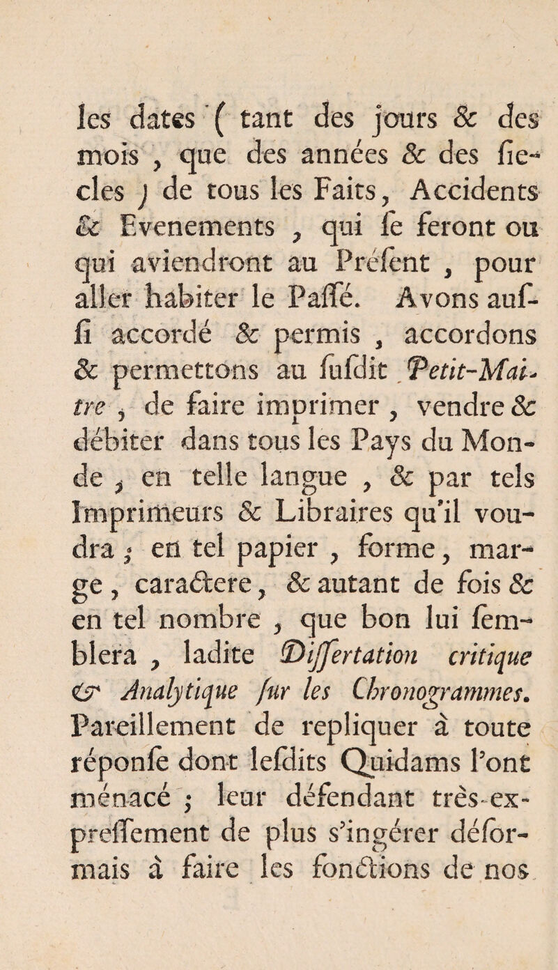 les dates ( tant des jours & des mois , que des années 8c des fic¬ elés ) de tous les Faits, Accidents & Evénements , qui fe feront ou qui aviendront au Prélent , pour aller habiter le PalTé. Avons auf- fi accordé & permis , accordons & permettons au luldit 'Petit-Mal- tre , de faire imprimer , vendre 8c débiter dans tous les Pays du Mon¬ de , en telle langue , & par tels Imprimeurs & Libraires qu'il vou¬ dra en tel papier , forme, mar¬ ge , caradere, & autant de fois & en tel nombre , que bon lui lèm- blera , ladite (Dijjertation critique & Analytique fur les Chronogrammes. Pareillement de répliquer à toute réponle dont lefdits Quidams l’ont menacé ; leur défendant très - ex - preiîement de plus s’ingérer défor¬ mais à faire les fondions de nos