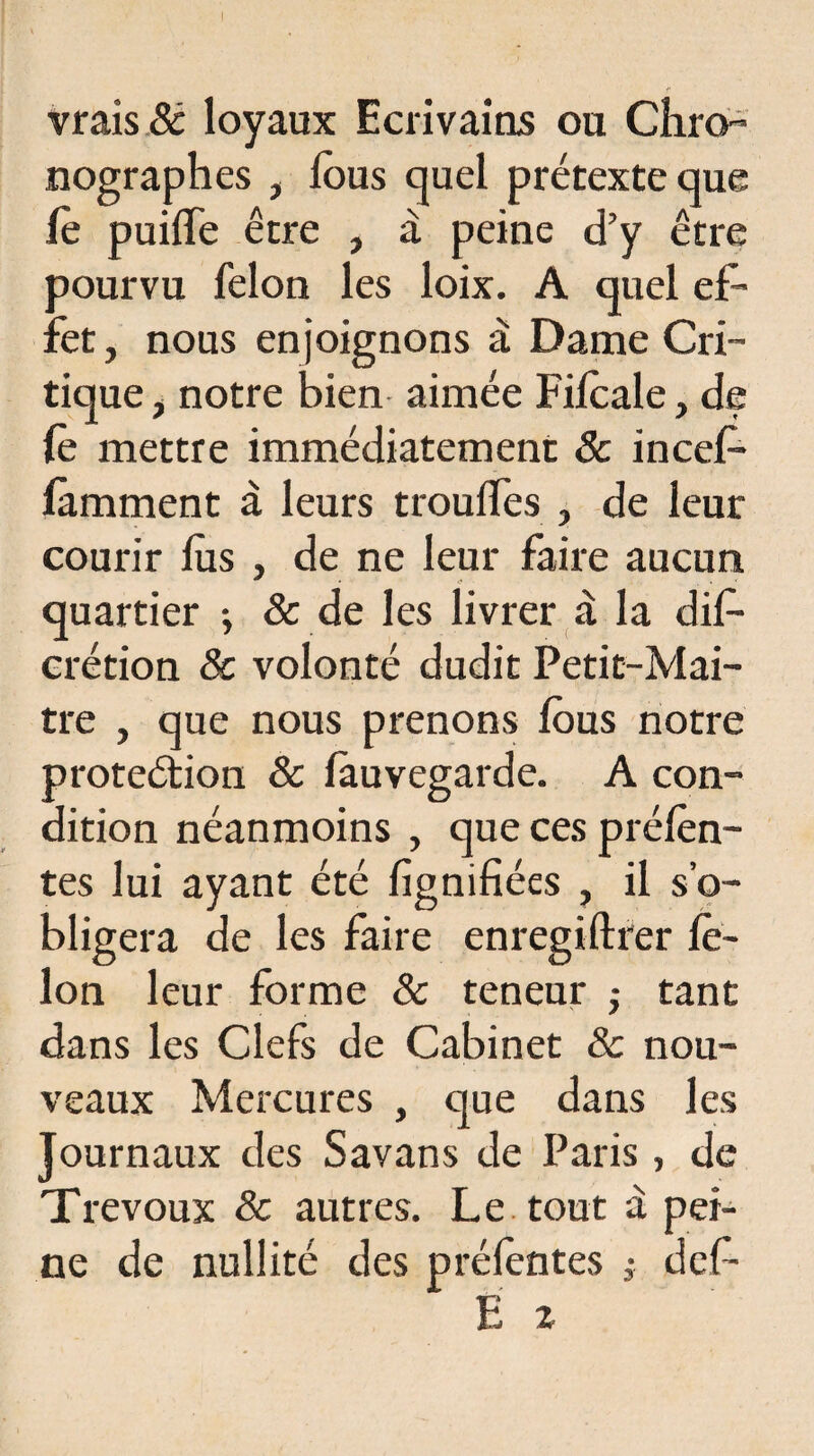 vrais & loyaux Ecrivains ou Cliro- nographes , fous quel prétexte que fo puiffe être , à peine d’y être pourvu félon les loix. A quel ef¬ fet , nous enjoignons à Dame Cri¬ tique , notre bien aimée Fifoale, de fo mettre immédiatement 8c incefo famment à leurs trouifes , de leur courir fus , de ne leur faire aucun quartier -, & de les livrer à la difo crétion 8c volonté dudit Petit-Mai- tre , que nous prenons fous notre proteétion & fauvegarde. A con¬ dition néanmoins , que ces préfon¬ tes lui ayant été lignifiées , il s’o¬ bligera de les faire enregiftrer fé¬ lon leur forme 8c teneur -, tant dans les Clefs de Cabinet & nou¬ veaux Mercures , que dans les Journaux des Savans de Paris, de Trévoux & autres. Le tout à pei¬ ne de nullité des préfontes 3- défi- Ë z