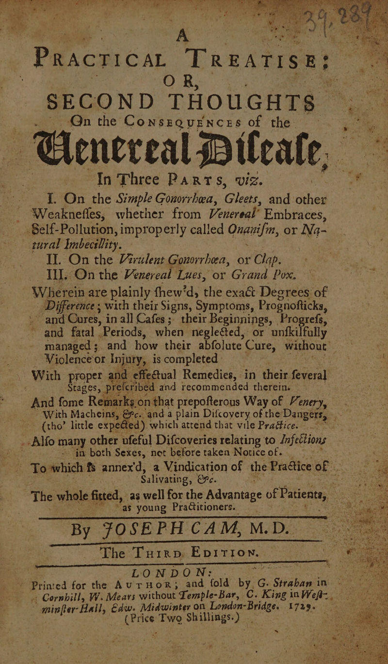 FEELERS SRE TE iy, SE ORR Py eS ge eo Teele ee eae -~ can age sg) at 4 2 : i ¥ are ' . pe j . Pracricat TREATISE? OR, SECOND THOUGHTS — Qn the Conszovences of the Cneceal itcate, : % In Three Parts, viz. ” IT. On the Simple Gonorrhea, Cea and: oe _ Weakneffes, whether from Venereal’ Embraces, Self- Pollution, improperly called Onanifm, or Na- tural Ymbectlity. \ Il. On the rulent Gonorrhea, or Clap. : Il. On the Venereal Lues, or Grand Pox. Wherein are plainly thew’d, the exa& Degrees of Difference ; with their Signs, Symptoms, Prognofticks, . and Cures, in all Cafes; their Beginnings, Progrefs, ~ and fatal . Periods, when neglected, or untkilfally managed ;. and how their abfolute Cure, without: | . . Violence‘or Injury, is completed ite . With proper ; and effectual Remedies, in their. feveral : Stages, prekribed and recommended therein. | And fome Remarks on that prepofterous Way of Venery, With Macheins, €¥c. anda plain Difcoyery of the Dangers, {tho little expe@ed) which attend that vile Pradfice. _-Alfo many other ufeful Difcoveries relating to Infections a in both Sexes, net before taken Notice of. _ | . To which fs annex'd, a Vindication of the Pra@ice of oe tae ! i Salivating, EF. neste The whole fisted as well for the Advantage of Pasenn, Noone “as young Practitioners. By oes CAM, M.D. The Turrp, EDirron. | LO: N-D:O N: a ee Printed for the AUTHOR; and fold bre G. Straban in: “ ii « Cornhill, W. Mears without Temple-Bar, C. King i iInWef= minfer-Hall, Edw. Midwinter on London- sige T7age is pee Two Sees re