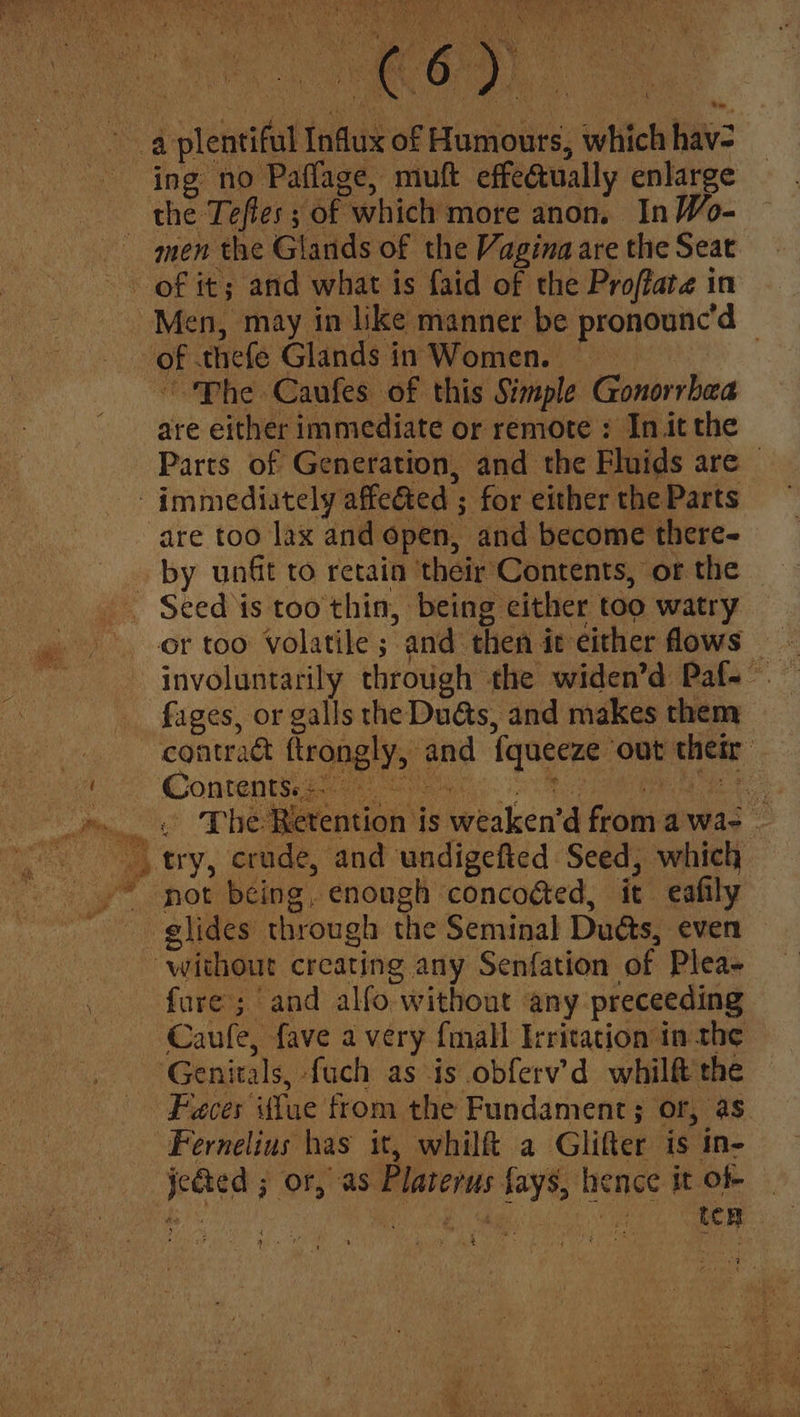 . 3 4 oleic Influx of dlanonre; which hav: ing no Paflage, muft effectually enlarge the Teftes ; of “which more anon, In Wo- men the Glands of the Vagina are the Seat of it; and what is faid of the Proffare in Men, may in like manner be pronounc’d OF thefe Glands in Women. | “Phe Caufes of this Simple Gonorrhea are either immediate or remote : Init the Parts of Generation, and the Fluids are — immediately affeeted ; for either the Parts are too lax and open, and become there- _ by unt to retain ‘their‘Contents, or the Seed is too thin, being either too watry or too: Volatile ; “and then it either flows: _ fages, or galls the Dudas, and makes them contract ttrongly,) and fquecze ‘out ehety Contant CAE as i The! etention i is weskend froma awae - > try, crude, and undigefted Seed, which ‘not being, enough concoged, it eafily glides through the Seminal Duds, even without creating any Senfation of Plea fare; and alfo without any preceeding Caule, fave a very {mall Irritation in the Genitals, fuch as is obferv’d whilft the Faces Tue from the Fundament; or, as Fernelius has it, whilft a Glifter is in- jeded ; ‘OF, as. Platerus fays, hence it of ten