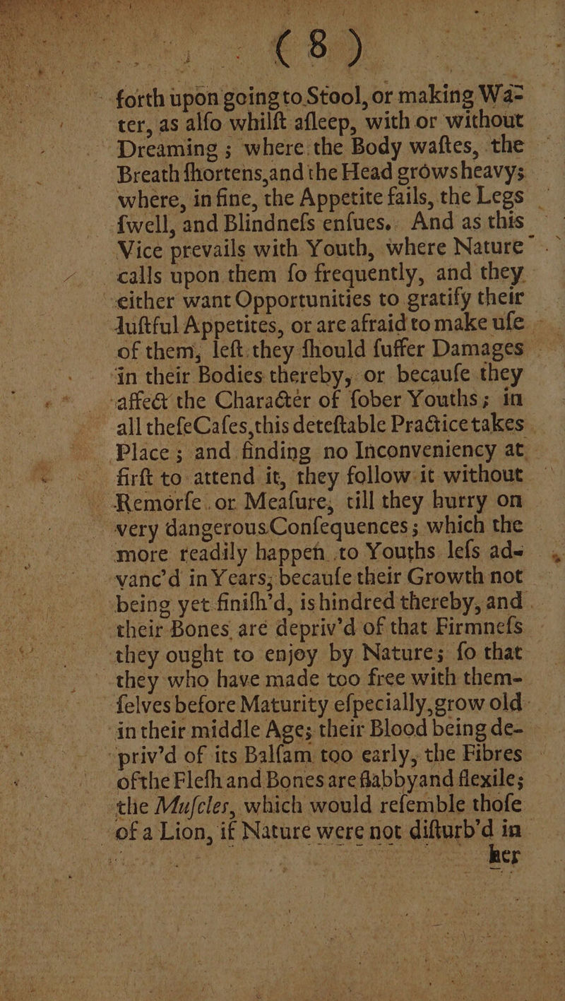 Age ost : forth upon going to Stool, or making Wa- ter, as alfo whilft afleep, with or without - Dreaming ; where the Body waftes, the ~ Breath fhortens,and the Head growsheavys - where, in fine, the Appetite fails, the Legs fwell, and Blindnefs enfues.. And as this Vice prevails with Youth, where Nature’. - calls upon them fo frequently, and they either want Opportunities to gratify their Juftful Appetites, or are afraid to make ufe - of them, left.they fhould fuffer Damages '. . Gn their Bodies thereby, or becaufe they «® »affe@ the Chara&ter of fober Youths; in all thefeCafes,this deteftable Practicetakes - Place ; and finding no Inconveniency at — « © firft to attend it, they follow it without ~ Remorfe.or Meafure,; till they hurry on very dangerousConfequences; which the — more readily happeh to Youths lefs ade ovane’d in Years; becaufe their Growth not being yet finifh’d, ishindred thereby, and their Bones are depriv’d of that Firmnefs © they ought to enjoy by Natures; fo that they who have made too free with them- felves before Maturity efpecially,growold _ in their middle Ages their Blood being de- - -priv’d of its Balfam too early, the Fibres ofthe Flefh and Bones are flabbyand flexile; the Mujfcles, which would refemble thofe ofa Lion, if Nature were not difturb’d in Peds AR te Sn Oe tet ee