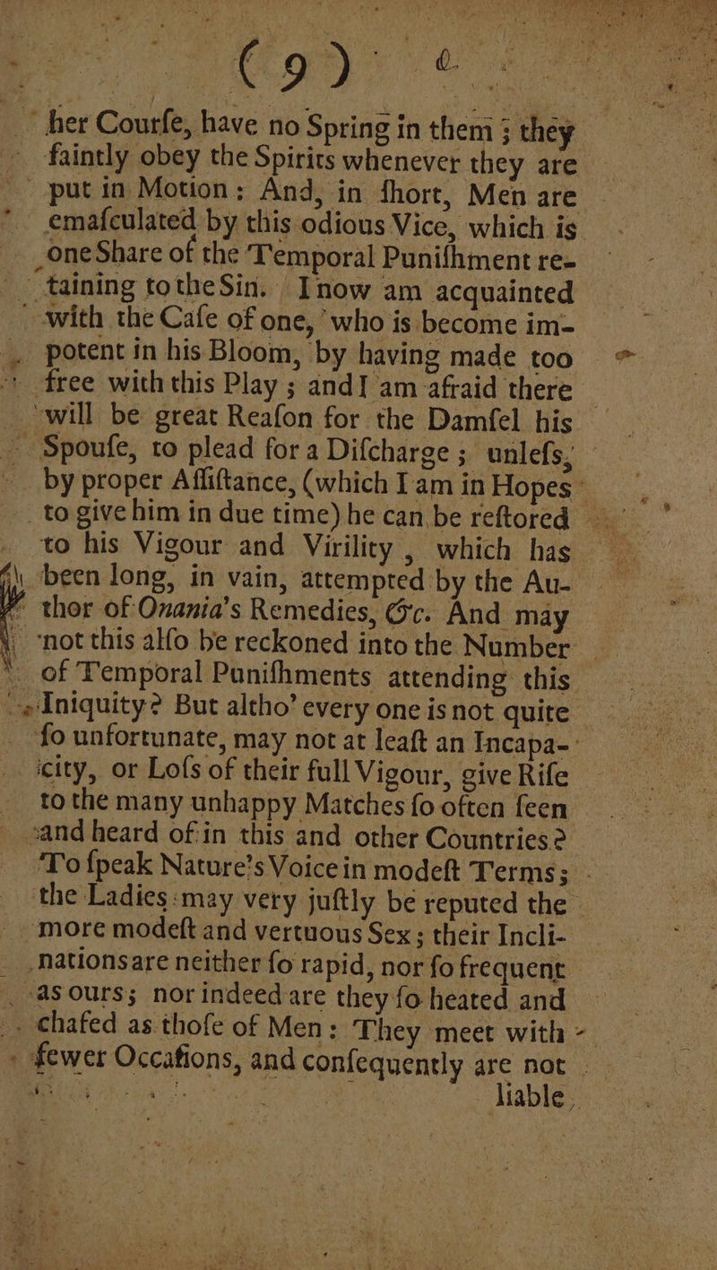 faintly obey the Spirits whenever they are _ put in Motion; And, in fhort, Men are emafculated by this odious Vice, which is. one Share of the ‘Temporal Punifhment re- * _ “taining totheSin. Inow am acquainted potent in his Bloom, by having made too _ ‘will be great Reafon for the Damfel his to his Vigour and Virility ; which has j\\ been long, in vain, attempted by the Au. ~ thor of Onania’s Remedies, Gc. And may not this alfo be reckoned into the Number * of Temporal Punifhments attending this fo unfortunate, may not at leaft an Incapa-: city, or Lofs of their full Vigour, give Rife to the many unhappy Matches fo often feen sand heard of:in this and other Countries? _ more modeft and vertuous Sex ; their Incli- | asours; nor indeed are they fo heated and es liable ,