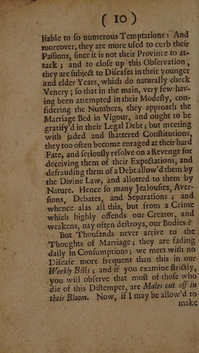 liable to fo numerous Temptations: And — ‘moreover, they are more ufed to curb their Paffions, fince it is not their Province to at- gack ; and to clofe up 'this Obfervation , they are fubje& to Difeafes in their younger © and elder Years, which do naturally check Venery ; fo that in the main, very few hav- ang been attempted in their Modefty, con- fidering the Nuntbers, they approach the _ Marriage Bed in Vigour, and ought to be. -gratify’d in their Legal Debt ; but meeting with jaded and Shattered Conftitutions, they too often become enraged at their hard Fate, and {erionfly refolve on aRevenge for deceiving them of their Expectations, and defrauding them of aDebt allow’d them by . the Divine Law, and allotted to them by Nature. Hence fo many Jealoufies, Aver- fions, Debates, and Separations ; and whence alas all this, but from a Crime which highly offends our Creator, and “weakens, nay often deftroys, our Bodies? -<» But Thoufands never arrive to the -Phoughts of Marriage; they are fading | daily in Confumptionss we mect with no -Difeafe more frequent than this in our, Weekly Bills ; and if you examine ftridly, you will obferve that moft of thofe who “die of this Diftemper, are Males cut off in their Bloom. Now, if Lmay be allow’d to Sev ie ppews - make