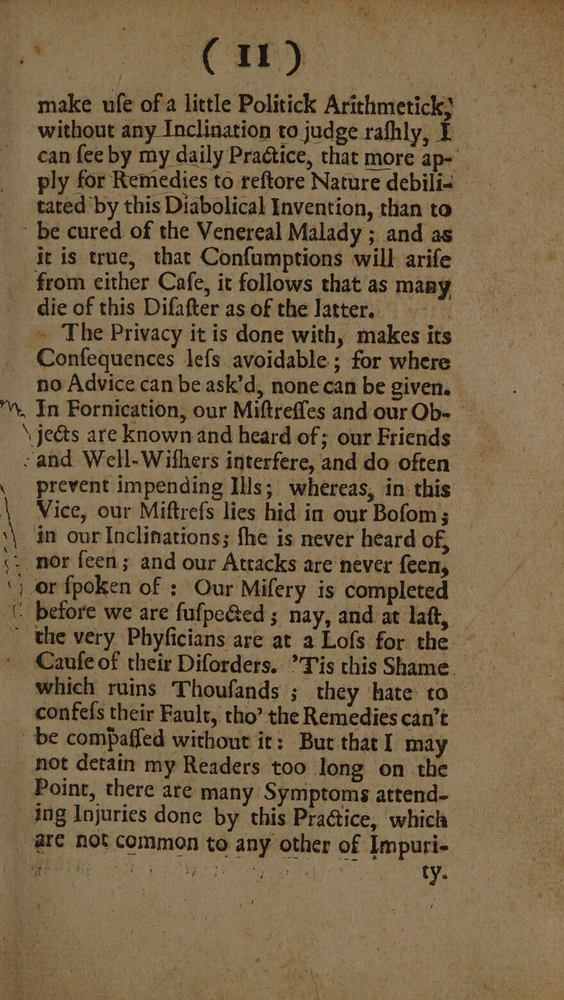 w > . ie, yh 7. * pe ee a) make ufe of a little Politick Arithmetick} without any Inclination to judge rafhly, ¥ can fee by my daily Practice, that more ap-' ply for Remedies to reftore Nature debili< — tated by this Diabolical Invention, than to be cured of the Venereal Malady ; and as it is true, that Confumptions will arife from either Cafe, it follows that as many die of this Difafter as of the latter, = __» The Privacy it is done with, makes its ~Confequences lefs avoidable ; for where no Advice can be ask’d, none can be given. ™, In Fornication, our Miftreffes and our Ob- | _ \jeéts are known and heard of; our Friends >and Well-Withers interfere, and do often _ \ prevent impending Ills; whereas, in this \ Vice, our Miftrefs lies hid in our Bofom; _ in our Inclimations; fhe is never heard of, «. nor feen; and our Attacks are never feen, ‘) or fpoken of : Our Mifery is completed (. before we are fufpeéed; nay, and at laft, ~ the very Phyficians are at a Lofs for the — ' Caufe of their Diforders. ’Tis this Shame. which ruins Thoufands ; they hate to _ confefs their Fault, tho’ the Remedies can’t ~ be compaffed without it: But that I may not detain my Readers too long on the Point, there are many Symptoms attend- ing Injuries done by this Pra@ice, which _ @f¢ not common to any other of Impuri- GME Rae Ile USL SREB yt Peal ta, ips ty. 4