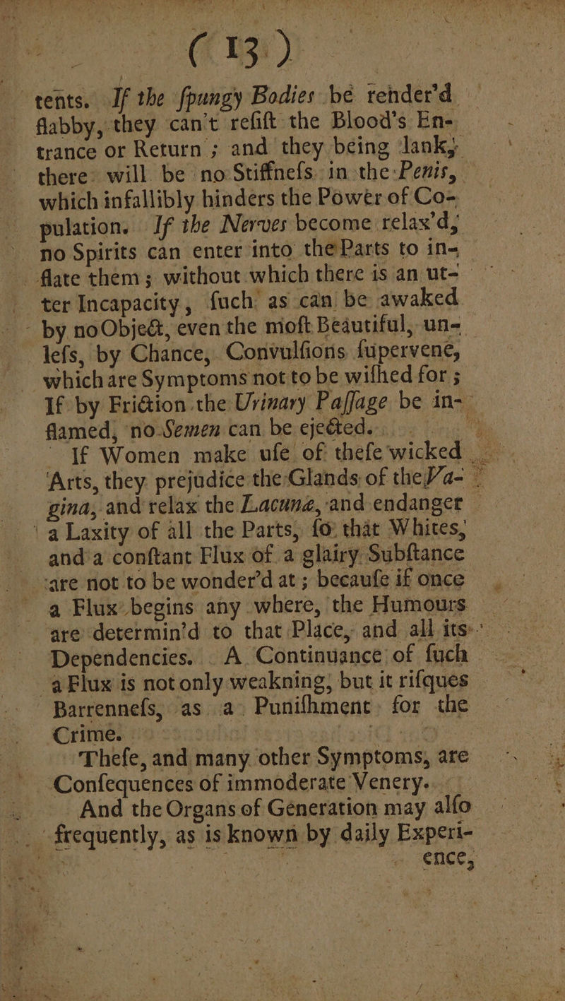 ‘tents. If the fpungy Bodies bé rehder’d — flabby, they can’t refift the Blood’s En- trance or Return ; and they being Jank, ~ there: will. be no Stiffnefs. in the Penis, which infallibly hinders the Power of Co- pulation. If the Nerves become relax’, no Spirits can enter into the Parts to in- . flate them; without which there is an ut- — ter Incapacity, fuch’ as can be awaked - by noObjed, even the moft Beautiful, un- lefs, by Chance, Convulfions fupervene, which are Symptoms not to be wilhed for 5 If by FriGion the Urinary Paffage be in-— famed, noSemen can be ejected. ‘Arts, they. prejudice the Glands, of theJ/a- 7 gina, and relax the Lacuna, and endanget ‘a Laxity of all the Parts, fo: that Whites, and'a conftant Flux of a glairy Subftance ‘are not to be wonder’d at ; becaufe if once a Flux’ begins any where, the Humours _ are determin’d to that Place, and all its: Barrennefs, as a Punifhment) for the Crime. iC Oe Thefe, and many. other Symptoms, are ‘Confequences of immoderate Venery.. = And the Organs of Generation may alfo- _. frequently, as is known by daily Experi- x ate ence,